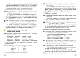 109108
1. Легко сказати, а важче зробити. 2. Легенький
вітерець доносив запах польових квітів. 3. При в’їз-
ді в місто ми помітили напис «Ласкаво просимо!».
4. Моя просьба до всіх — не порушуйте тишу.
ІІ. Знайди у вправі й випиши приказку. Що вона означає?
254. І. Прочитай. Спиши. У виділених словах встав на місці крапок
потрібну букву. Доведи, що не помиляєшся.
1. Тепер збирання й моло..бу хлібів проводять ком-
байни. 2. Неле..ка, але почесна робота у хліборобів.
3. Я виконаю вашу про..бу. 4. У людини на пальцях
ні..ті, а у птахів — кі..ті.
255. Прочитай речення. Спиши. Підкресли однією рис-
кою букви, написання яких не потребує перевірки,
а двома — букви, написання яких треба перевіряти.
1. Важко в навчанні — легко в бою. 2. Солодка ягід-
качервонілавтраві.3.Повітрясталовогким.4. Швид-
ко казка кажеться, та не швидко діло робиться.
Розрізняємо написання слів типу
сонце, серце, чесний.
256. І. Прочитай. Порівняй вимову й написання слів у російській
та українській мовах.
областной — обласний
поздний — пізній
радостный — радісний
совестный — совісний
сердце — серце
солнце — сонце
честный — чесний
счастливый — щасливий
ІІ. У якій мові вимова слів відповідає написанню? Спиши
українські слова.
257. І. Із поданих слів утвори словосполучення. Запиши.
сонце
радісний
пізня
серце
добре
осінь
день
яскраве
ІІ. Із двома словосполученнями склади речення.
258. Прочитай текст. Спиши. Підкресли виділені слова. Поясни
їх написання.
Сьогодні Юрко встав пізно. Він чомусь розсердився
й нагримав* на свою сестричку. Потім йому стало со-
вісно. Хлопчик вибачився. У сестрички добре серце.
Вона радісно усміхнулася. Діти помирилися.
*Нагримав — накричал.
259. Переклади українською мовою й запиши подані слово-
сполучення.
Честный товарищ, счастливая семья, радостная
весна, солнечный зайчик, поздний вечер.
260. І. Прочитай речення. Поміркуй, чи потрібно замість кра-
пок уставляти букви т, л. Спиши.
1. Чес..на людина ніколи не скаже неправди.
2. Ус..на відповідь повинна бути чіткою, виразною і
правильною. 3. Хай завжди буде со..нце!
ІІ. Добери до слова усмішка споріднені. Познач корінь.
261. Прочитай і запиши речення, додаючи замість крапок потріб-
не за змістом слово, споріднене виділеному.
1. Місто, що є центром області, — ... центр.
2. День, коли все радує, — ... день.
3. День, коли світить сонце, — ... день.
4. Гість, що прийшов пізно, — ... гість.
262. Від слів серце, честь, совість, щастя утвори споріднені, що
відповідали б на питання який? Запиши утворені слова через
тире, познач корінь. Поясни їхнє написання.
263. І. Прочитай текст. Спиши, вставляючи, де треба, букви.
У лісі бродив туман, підзолочений со..нячним про-
мі..ям, вистукували дз..бами дятли.
Арсен с..дів із вудочками біля старої в..рби, а на-
впротин..гонапагорбістоялолисеня.Вонохотілориби.
ІІ. Доведи, що завдання виконано правильно.
 