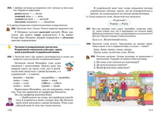 111110
264. І. Добери антоніми до виділених слів і запиши на місці кра-
пок. Підкресли орфограми.
рання весна — ... весна
дощовий день — ... день
сумний настрій — ... настрій
письмове завдання — ... завдання
ІІ. Із двома утвореними словосполученнями склади речення.
265. Прочитай текст. Спиши. Поясни правопис виділених слів.
У Петрика сьогодні радісний настрій. Йому зда-
ється, що навіть сонце усміхається. І не дивно.
Учора брат Петрика Андрій повернувся з обласних
змагань переможцем.
Читаємо й усвідомлюємо прочитане.
Розрізняємо написання слів клас, група,
алея в російській та українській мовах.
266. І. Прочитай текст. Що цікавого розповідається в ньому про
правопис слів у російській та українській мовах?
Останнім часом Незнайко став дуже
уважним і допитливим. Одного разу він
звернув увагу на групу слів, які в росій-
ській мові пишуться з двома буквами, а в
українській — з однією:
бассейн — басейн
касса — каса
класс — клас
шоссе — шосе
троллейбус — тролейбус
аллея — алея
суббота — субота
группа — група
Замислився Незнайко, але не додумався, чому це
так. Тоді він звернувся до професора Лінгвіста.
Ось що професор розповів йому:
— Здебільшого це слова, які прийшли в росій-
ську й українську мови з інших мов. На батьків-
щині вони писалися з двома буквами. Тому в ро-
сійській мові їх теж так стали писати.
В українській мові такі слова піддалися впливу
українського письма: звуки, що не подовжуються у
вимові, не позначаються на письмі двома буквами.
ІІ. Спиши українські слова. Запам’ятай їхнє написання.
267. Від слів пасажир, клас, шосе, тролейбус, колектив, субо-
та, група утвори інші, які б відповідали на питання який?
Добери до утворених слова, що відповідають на питання хто?
або що? Запиши утворені словосполучення.
Зразок. Колективний похід.
268. Прочитай слова вголос. Прислухайся до вимови звуків.
Чому в одних з них є подвоєння букв, а в інших — немає?
Інна, Анна, ванна, тонна, манна.
Група, алея, колектив, клас, Росія.
269. Розглянь малюнки. Склади розповідь за малюнками й
запитаннями. Подумай, як назвати свою розповідь.
1. На чому учні поїхали до кінотеатру?
2. Де діти купували квитки?
3. Який фільм вони дивилися?
Розрізняй!
Россия — Росія
 