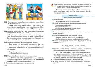 113112
270. Прочитай текст. Спиши. Підкресли у виділених словах букви,
які не подвоюються.
Група дітей ішла алеєю парку. Ця алея — ре-
зультат колективної праці учнів їхньої школи. Шко-
лярам допомагали робітники тролейбусного парку.
271. Прочитай текст. Поміркуй, у яких словах замість крапок слід
уставити букву, а в яких — ні. Спиши.
У суб..оту ми всім класом поїхали на екскурсію.
Трол..ейбус підвіз нас прямо до взут..євої фабрики.
Нам показали, як виготовляють взут..я. Назад ми по-
верталися по Харківському шос..е.
272. Прочитай і переклади українською мовою, запиши.
Наш класс — дружный коллектив. Мы пе-
реписываемся с одноклассниками из России.
К празднику* они прислали нам приветственную**
телеграмму.
___________
*К празднику — до свята.
** Приветственная — вітальна.
273. І. Прочитай. Спиши, вставляючи пропущені слова.
1. Квитки на поїзд продаються у ... вокзалу.
2. Дружно працювали учні другого ... . 3. Змагання з
плавання відбудеться в плавальному ... .
ІІ. Поясни написання виділених та вставлених слів.
274. Прочитай слова вголос. Подумай, за якими ознаками їх
можна поділити на дві групи. Запиши кожну групу слів із
нового рядка. Поясни написання слів.
Пасажир, гілля, тролейбус, субота, колектив, ву-
гілля, проміння, група, взуття, шосе, колосся, Росія,
телеграма, знання.
Прочитай слова:
Підберезовик, золотий, прочитаю.
Спробуй розказати про них, відповідаючи на запитання:
1) що називає кожне слово?
2) як будується слово?
3) із яких частин складаються подані слова?
Запиши слова. Познач їхню будову.
Добери до кожного з поданих вище слів по декілька спорід-
нених і запиши їх.
Прочитай слова й поясни їхній правопис. Спиши.
Льонок, джміль, дощ, гілля, солов’їний.
Зробити, список, з’їсти, під’їзд, кігті, боротьба.
Випиши з попередньої вправи слова, будову яких можна
позначити так:
, , , , .
Прочитай текст. Добери заголовок. Спиши, вставляючи
пропущені букви. Доведи правильність свого вибору.
За с..лом у нас на всі кінці світу дороги біжать.
Аж три дорі..ки до лісу розбіглися, а дві — до лугу.
У полі пролягла лише одна довга сте..ка, а далі від неї
по обидва боки ще багато ст..жок в’ється.
ІІ. Поясни вживання апострофа в останньому слові.
ІІІ. У якому значенні в тексті вжито слова біжать, розбіглися,
в’ється?
•
•
•
•
•
•
•
Перевір себе:
що ти знаєш, що ти вмієш?
 