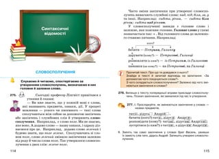 115114
Часто зміни закінчення при утворенні словоспо-
лучень вимагають службові слова: над, під, біля, за, у
та інші. Наприклад: сидіти, річка, — сидіти біля
річки; сидіти над річкою.
У словосполученні завжди є головне слово і
залежне, яке пояснює головне. Головне слово у схемі
позначається так: . Від головного слова до залежно-
го ставимо питання. Наприклад:
кого?
бачити — Петрика, Галинку
дарувати (кому?) — Петрикові, Галинці
розмовляти (з ким?) — із Петриком, із Галинкою
панамки (на кому?) — на Петрикові, на Галинці
Прочитай текст. Про що ти довідався з нього?
Знайди в тексті й зачитай відповідь на запитання: «За
допомогою чого поєднуються слова?»
З чого складається словосполучення? Залежно від чого змі-
нюються закінчення в словах?
276. Випиши з тексту попередньої вправи приклади словосполу-
чень. Познач закінчення, які змінилися під час їх утворення.
277. І. Прослідкуйте, як змінюються закінчення у словах —
назвах предметів.
тат о , дідусь Андрій .
бачити (кого?) тат а , дідус я Андрі я ;
розповідати (кому?) тат ові , дідус еві Андрі єві ;
зустрітися (з ким?) з тат ом , з дідус ем Андрі єм .
ІІ. Змініть так само закінчення у словах брат Василь, уживши
їх замість слів тато, дідусь Андрій. Запишіть утворені словоспо-
лучення.
СЛОВОСПОЛУЧЕННЯ
Слухаємо й читаємо, спостерігаємо за
утворенням словосполучень, визначаємо в них
головне й залежне слово.
275. Сьогодні професор Лінгвіст привітався з
учнями й сказав:
— Ви вже знаєте, що у кожній мові є слова,
які називають предмети, ознаки, дії. У процесі
мовлення — усного чи писемного — такі слова
сполучаються між собою за допомогою закінчень
або закінчень і службових слів й утворюють слово-
сполучення. Наприклад, є слово поле. Ми не знаємо,
яке воно. А додамо слово — назву ознаки, і одразу діз-
наємося про це. Наприклад, додамо слово зелений і
будемо знати, що поле зелене. Сполучаючись зі сло-
вом поле, слово зелений змінило закінчення залежно
від роду й числа слова поле. Так утворилося словоспо-
лучення з двох слів: зелене поле.
Синтаксичні
відомості
 
