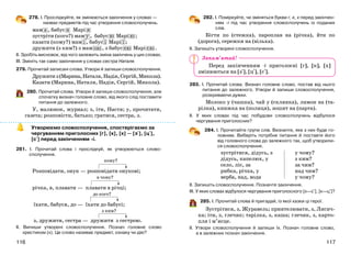 117116
278. І. Прослідкуйте, як змінюються закінчення у словах —
назвах предметів під час утворення словосполучень.
мам а , бабус я Марі я
зустріти (кого?) мам у , бабус ю Марі ю ;
казати (кому?) мам і , бабус і Марі ї ;
дружити (з ким?) з мам ою , з бабус ею Марі єю .
ІІ. Зробіть висновок, від чого залежить зміна закінчень у цих словах.
ІІІ. Змініть так само закінчення у словах сестра Наталя.
279. Прочитай записані слова. Утвори й запиши словосполучення.
Дружитиз(Марина,Наталя,Надія,Сергій,Микола).
Казати (Марина, Наталя, Надія, Сергій, Микола).
280. Прочитай слова. Утвори й запиши словосполучення, але
спочатку визнач головне слово, від якого слід поставити
питання до залежного.
У, малюнок, журнал; з, іти, Настя; у, прочитати,
газета; розповісти, батько; гратися, сестра, з.
Утворюємо словосполучення, спостерігаємо за
чергуванням приголосних [г], [к], [х] — [з+], [ц+],
[с+] перед закінченням -і.
281. І. Прочитай слова і прослідкуй, як утворюються слово-
сполучення.
кому?
Розповідати, онук — розповідати онукові;
в чому?
річка, в, плавати — плавати в річці;
до кого?
їхати, бабуся, до — їхати до бабусі;
з ким?
з, дружити, сестра — дружити з сестрою.
ІІ. Випиши утворені словосполучення. Познач головне слово
хрестиком (х). Це слово називає предмет, ознаку чи дію?
282. І. Поміркуйте, чи зміняться букви г, к, х перед закінчен-
ням -і під час утворення словосполучень із поданих
слів.
Бігти по (стежка), пароплав на (річка), йти по
(дорога), сережки на (вільха).
ІІ. Запишіть утворені словосполучення.
Перед закінченням -і приголосні [г], [к], [х]
змінюються на [з+], [ц+], [с+].
283. І. Прочитай слова. Визнач головне слово, постав від нього
питання до залежного. Утвори й запиши словосполучення,
розкриваючи дужки.
Молоко у (чашка), чай у (склянка), лимон на (та-
рілка), книжка на (полиця), зошит на (парта).
ІІ. У яких словах під час побудови словосполучень відбулося
чергування приголосних?
284. І. Прочитайте групи слів. Визначте, яке з них буде го-
ловним. Виберіть потрібне питання й поставте його
від головного слова до залежного так, щоб утворили-
ся словосполучення.
зустрітися, дідусь, з
дідусь, капелюх, у
село, ліс, за
рибка, річка, у
верба, над, вода
у чому?
з ким?
за чим?
над чим?
у чому?
ІІ. Запишіть словосполучення. Позначте закінчення.
ІІІ. У яких словах відбулося чергування приголосного [х—с+], [к—ц+]?
285. І. Прочитай слова й пригадай, із якої казки ці герої.
Зустрітися, з, Журавель; приятелювати, з, Лисич-
ка; іти, з, глечик; тарілка, з, каша; глечик, з, карто-
пля і м’ясце.
ІІ. Утвори словосполучення й запиши їх. Познач головне слово,
а в залежних познач закінчення.
Запам’ятай!
 