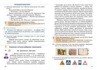 1110
Запам’ятай!
1. Прочитай жартівливий текст Миколи Колесникова «Як знайти
пошту».
На вулиці бабуся запитала Іванка:
— Хлопчику, а де тут пошта?
Іванко замислився, бо ніяк не міг пригадати. Аж
раптом — їде машина, а на ній написано: «Пошта».
— Бабусю! — зрадів Іванко. — Бачите оцю машину?
— Бачу, хлопчику!
— Так біжіть за нею. Вона вас і приведе на пошту.
Поміркуй, чи гарну пораду дав Іванко бабусі.
Знайди в тексті слова-звертання. Які розділові знаки вжито
після слів-звертань?
Розмова між бабусею і хлопчиком — це діалог. Під
час діалогу вживаються як речення, так і окремі слова
й словосполучення.
2. Прочитай подані вислови і поміркуй, коли й у якій ситуації
їх варто вживати.
Добрий день (ранок, вечір), до побачення, на до-
браніч, будь ласка, дякую, пробач (перепрошую),
привіт, вітаю, поздоровляю.
Слухаємо й читаємо вибірково, переказуємо.
— Дорогі хлопчики й дівчатка! — звернувся
професор Лінгвіст до учнів. — А чи знаєте ви,
як і чому виникло письмо? Сьогодні я розповім
вам про це.
Колись дуже давно люди спілкувалися лише
усно. Однак часто виникала потреба передати
якусь важливу звістку на далеку відстань. Телефонів
і телеграфу ще не було. Як бути? І тоді люди стали
робити на каменях і скелях зарубки — знаки, ма-
люнки, а потім, набагато пізніше, винайшли букви.
У кожного народу були свої букви. Вони часто були
схожими на букви інших народів. Проте кожен народ
буквами став позначати звуки своєї мови. Так вини-
кло письмо. Кожен, хто знав, якою буквою познача-
ється той чи інший звук, міг записати слово, якесь
повідомлення і навіть написати книжку.
Книжки писали повільно, бо від руки виводили
кожну букву. Це було незручно. І з часом (пройшло
багато-багато років) винайшли друкарський верстат.
Рукописні букви було незручно друкувати, їх трохи
спростили та стали називати друкованими. Тому в
алфавітах завжди поряд друкована й рукописна
букви. Щоб навчитися читати й писати, діти в шко-
лі стали вивчати ці букви. Ви теж вивчали букви ро-
сійської й української мов, училися читати й писати.
Отже, будемо вдосконалювати свої вміння.
Після прослуховування текту розкажи: що тобі було відомо
раніше, а що ти почув уперше?
Спробуй переказати текст. Яким мовленням ти користуєш-
ся під час відповіді на запитання — усним чи писемним?
11. І. Розглянь малюнки. З них теж можна одержати інформацію
про те, на чому колись люди писали. На чому ж?
ІІ. Чи знаєш ти такі знаки? Це також письмо, але знакове. Де його
можна побачити?
ЯК ВИНИКЛО ПИСЬМО10 .
Попрацюй самостійно
 