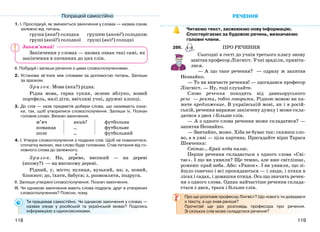 119118
1. І. Прослідкуй, як змінюється закінчення у словах — назвах ознак
залежно від питань.
груша (яка?) солодка грушею (якою?) солодкою
груші (якої?) солодкої груші (які?) солодкі
Закінчення у словах — назвах ознак такі самі, як
закінчення в питаннях до цих слів.
ІІ. Побудуй і запиши речення з цими словосполученнями.
2. Установи зв’язок між словами за допомогою питань. Запиши
за зразком.
Зр аз ок. Мова (яка?) рідна.
Рідна мова, гарна сукня, зелене яблуко, новий
портфель, малі діти, ввічливі учні, дружні хлопці.
3. До слів — назв предметів добери слова, що називають озна-
ки, так, щоб утворилися словосполучення. Запиши їх. Познач
головне слово. Визнач закінчення.
м’яч
команда
поле
який?
...
...
футбольна
футбольне
футбольний
4. І. Утвори словосполучення з поданих слів. Щоб не помилитися,
спочатку визнач, яке слово буде головним. Став питання від го-
ловного слова до залежного.
Зр аз ок. На, дерево, високий — на дереві
(якому?) — на високому дереві.
Рідний, у, місто; вулиця, вузький, на; з, новий,
блокнот; до, їхати, бабуся; з, розмовляти, подруга.
ІІ. Запиши утворені словосполучення. Познач закінчення.
ІІІ. Чи однакові закінчення мають слова подруга, друг в утворених
словосполученнях? Поясни, чому.
Ти працював самостійно. Чи однакові закінчення у словах —
назвах ознак у російській та українській мовах? Поділись
інформацією з однокласниками.
РЕЧЕННЯ
Читаємо текст, засвоюємо нову інформацію.
Спостерігаємо за будовою речень, визначаємо
головні члени.
286. ПРО РЕЧЕННЯ
Сьогодні в гості до учнів третього класу знову
завітав професор Лінгвіст. Учні зраділи, привіта-
лися.
— А що таке речення? — одразу ж запитав
Незнайко.
— То ви вивчаєте речення! — здогадався професор
Лінгвіст. — Ну, тоді слухайте.
Слово речення походить від давньоруського
рєчє — ректи, тобто говорити. Рідною мовою ви ка-
жете предложение. В українській мові, як і в росій-
ській, речення виражає закінчену думку і може скла-
датися з двох і більше слів.
— А з одного слова речення може складатися? —
запитав Незнайко.
— Звичайно, може. Хіба не буває так: скажеш сло-
во, а в уяві — ціла картина. Пригадайте вірш Тараса
Шевченка:
Світає… Край неба палає.
Перше речення складається з одного слова «Сві-
тає». І що ви уявили? Ще темно, але вже світлішає,
рожевіє край неба. Або: «Ранок». І ви уявили, що зі-
йшло сонечко і всі прокидаються — і люди, і птахи в
лісах і садах, і домашня птиця. Ось що значить речен-
ня з одного слова. Однак найчастіше речення склада-
ється з двох, трьох і більше слів.
Про що розповів професор Лінгвіст? Що нового ти довідався
з тексту, а що знав раніше?
Прочитай ще раз розповідь професора про речення.
Зі скількох слів може складатися речення?
Попрацюй самостійно
Запам’ятай!
 