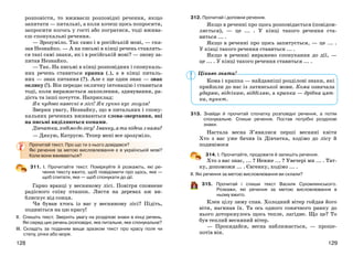 129128
розповісти, то вживаєш розповідні речення, якщо
запитати — питальні, а коли хочеш щось попросити,
запросити когось у гості або погратися, тоді вжива-
єш спонукальні речення.
— Зрозуміло. Так само і в російській мові, — ска-
зав Незнайко. — А на письмі в кінці речень ставлять-
ся такі самі знаки, як і в російській мові? — знову за-
питав Незнайко.
— Так. На письмі в кінці розповідних і спонукаль-
них речень ставиться крапка (.), а в кінці питаль-
них — знак питання (?). Але є ще один знак — знак
оклику (!). Він передає окличну інтонацію і ставиться
тоді, коли виражається захоплення, здивування, ра-
дість та інші почуття. Наприклад:
Як чудово навесні в лісі! Як гучно кує зозуля!
Зверни увагу, Незнайку, що в питальних і спону-
кальних реченнях вживаються слова-звертання, які
на письмі виділяються комами.
Дівчатка,ходімодолісу! Іванку,атипідешзнами?
— Дякую, Катрусю. Тепер мені все зрозуміло.
Прочитай текст. Про що ти з нього довідався?
Які речення за метою висловлювання є в українській мові?
Коли вони вживаються?
311. І. Прочитайте текст. Поміркуйте й розкажіть, які ре-
чення тексту вжито, щоб повідомити про щось, яке —
щоб спитати, яке — щоб спонукати до дії.
Гарно вранці у весняному лісі. Повітря сповнене
радісного співу пташок. Листя на деревах аж ви-
блискує від сонця.
Чи бував хтось із вас у весняному лісі? Підіть,
подивіться на цю красу!
ІІ. Спишіть текст. Зверніть увагу на розділові знаки в кінці речень.
Які серед цих речень розповідні, яке питальне, яке спонукальне?
ІІІ. Складіть за поданим вище зразком текст про красу поля чи
степу, річки або моря.
312. Прочитай і доповни речення.
Якщо в реченні про щось розповідається (повідом-
ляється), — це ... . У кінці такого речення ста-
виться ... .
Якщо в реченні про щось запитується, — це ... .
У кінці такого речення ставиться ... .
Якщо в реченні виражено спонукання до дії, —
це ... . У кінці такого речення ставиться ... .
Кома і крапка — найдавніші розділові знаки, які
прийшли до нас із латинської мови. Кома означала
ударяю, відсікаю, відділяю, а крапка — дрібна цят-
ка, пункт.
313. Знайди й прочитай спочатку розповідні речення, а потім
спонукальне. Спиши речення. Постав потрібні розділові
знаки.
Настала весна З’явилися перші весняні квіти
Хто з вас уже бачив їх Дівчатка, ходімо до лісу й
подивімося
314. І. Прочитайте, продовжте й запишіть речення.
Хто з вас знає, ... ? Невже ... ? Увечері ми ... . Тат-
ку, допоможи ... . Євгенку, ходімо ... .
ІІ. Які речення за метою висловлювання ви склали?
315. Прочитай і спиши текст Василя Сухомлинського.
Розкажи, які речення за метою висловлювання в
ньому вжито.
Клен цілу зиму спав. Холодний вітер гойдав його
віти, нагинав їх. Та ось одного сонячного ранку до
нього доторкнулось щось тепле, лагідне. Що це? То
був теплий весняний вітер.
— Прокидайся, весна наближається, — проше-
потів він.
Цікаво знати!
 