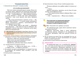 131130
1. Прочитай текст. Виконай 2—3 вправи на вибір.
ХТО НАЙВАЖЛИВІШИЙ?
На столі лежав списаний аркуш паперу. Коли ста-
ло зовсім темно, зібралися всі розділові знаки внизу
аркуша й засперечалися, хто з них найважливіший.
— Я, — сказала Крапка. — Мене завжди ставлять
у кінці речення, у якому про щось розповідають.
Ставлять і тоді, коли просять про щось, бажають
чогось.
— Ну, якщо розповідають і просять, то так, — обі-
звався Знак Оклику. — А якщо суворо наказують?
Якщо хвилюються, радіють, захоплюються? Тут
уже звертаються до мене.
— О! Ви зовсім забули про мене! — образився
Знак Питання. — Без мене аж ніяк не обійтися. Ось
спробуйте спитати про щось і записати це без мене.
Ніхто й не зрозуміє вас.
Дай відповідь на поставлене в заголовку запитання. Коли
ставиться крапка? А знак оклику? У яких випадках уживаємо
знак питання?
2. Прочитай і випиши речення в такій послідовності: розповідне,
спонукальне, питальне. Поясни вживання розділових знаків.
Заходьте, любі гості, раді вас бачити!
Діти, коли у вас урок української мови?
Завтра ми підемо на екскурсію.
Михайлику, дай мені, будь ласка, книжку.
3. І. Склади речення за поданим початком.
1. Іванку, ... 2. Хіба ти не знаєш, що ... 3. Як ...
4. Мамо, коли ... 5. Бабусю, розкажи ...
ІІ. Які речення за метою висловлювання ти склалав? Які вони
за інтонацією? Які розділові знаки поставив у кінці цих
речень? Чому?
ІІІ. Назви речення зі звертаннями.
4. Прочитай речення. Спиши. Постав потрібні розділові знаки.
Тетянка побачила під вербою зайця й гукнула до
тата:
— Заєць
Зайчик зіщулився, тремтить, але не тікає А куди
ж йому тікати Навколо вода
— Тату давай вуханя додому заберемо Буде з кро-
лями жити
— Ні, — відповів тато. — Йому воля потрібна
Спостерігаємо за вживанням звертань
у питальних і спонукальних реченнях.
Ставимо потрібні розділові знаки.
316. І. Прочитайте текст. Доберіть заголовок.
Чи доводилося вам, друзі, бути сонячного весня-
ного ранку на річці?
Навколо тихо-тихо. Вода в річці виблискує
мільйонами зірочок. Дивишся й не надивишся на
цю красу. Вставайте, любі мої, раніше й бігом на
річку!
ІІ. Про що запитує вас автор? Про що розповідає? До чого за-
кликає? Які речення за метою висловлювання він уживає?
У яких із них вжито звертання?
ІІІ. Прочитайте й спишіть речення зі звертанням.
В українській мові, як і в російській, звертан-
ня — це слово чи декілька слів, які називають того,
до кого звертаються. Вживання звертань під час
мовлення є ознакою культури людини. На письмі
звертання в реченні виділяється комою або знаком
оклику.
Попрацюй самостійно
Запам’ятай!
 