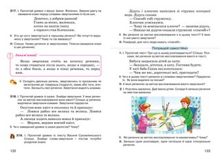 133132
317. І. Прочитай уривок з вірша Ірини Жиленко. Зверни увагу на
вживання коми перед словами-звертаннями й після них.
Донечко, з добрим ранком!
Глянь за вікно, маленька,
котик на нашім ґанку
з чорного став біленьким.
ІІ. Хто до кого звертається в першому реченні? Які почуття вира-
жено у звертаннях? Чому ти так вважаєш?
ІІІ. Спиши. Назви речення зі звертаннями. Поясни вживання коми
в цих реченнях.
Якщо звертання стоїть на початку речення,
то кома ставиться після нього, якщо в середині, —
то з обох боків, а якщо в кінці речення, то перед
ним.
V. Складіть декілька речень, звертаючись із проханням чи
запитанням до товариша (подруги), мами або тата, вчи-
теля. Запишіть свої речення. Звертання виділіть комами.
318. І. Прочитай уривок із казки. Знайди звертання. У яких речен-
нях за метою висловлювання вони вжиті? Спиши ці речення,
виділяючи звертання комами. Звертання підкресли.
Опустив вовк хвіст в ополонку та й приказує:
— Ловися рибко все велика та велика. Ловися
рибко все велика та велика.
А лисиця ходить навколо вовка й приказує:
— Мерзни, мерзни вовчий хвіст.
ІІ. Чи є наведений уривок із казки діалогом? Чому?
319. І. Прочитай уривок із тексту Василя Сухомлинського
Спиши. Знайди слова-звертання і постав потрібні
розділові знаки.
Дідусь і хлопчик напилися зі струмка холодної
води. Дідусь сказав:
— Спасибі тобі струмочку.
Хлопчик усміхнувся.
— Чому ти всміхаєшся хлопче? — запитав дідусь.
— Навіщо ви дідусю сказали струмкові «спасибі»?
ІІ. Які речення за метою висловлювання є в цьому тексті? У яких
із них ужито звертання?
ІІІ. Поміркуй, для чого люди кажуть «спасибі».
1. І. Прочитай текст. Про що в ньому розповідається? Спиши. Роз-
кажи, які речення за метою висловлювання вжито в тексті.
Бабуся запросила дітей до хати:
— Заходьте, діточки, в хату. Гостями будете.
У хаті баба Ганна заклопоталася:
— Чим же вас, дорогенькі мої, пригощати?
ІІ. Чи є в цьому тексті речення зі словами-звертаннями? Підкресли
їх. Як вони виділені на письмі?
ІІІ. У яких реченнях за метою висловлювання вжито звертання?
2. І. Розглянь малюнок. Дай імена дітям. Склади й запиши речення
за змістом малюнка.
ІІ. Які речення за метою висловлювання ти вживатимеш? Чому?
ІІІ. Запиши одне розповідне, одне питальне й одне спонукальне
речення.
Попрацюй самостійно
Запам’ятай!
 