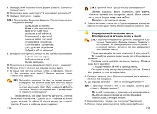 137136
ІІ. Поміркуй, який заголовок можна дібрати до тексту. Запиши за-
головок і текст.
ІІІ. Яка основна думка цього тексту? У яких рядках її висловлено?
ІV. Знайди в тексті зачин і кінцівку.
322. І. Прочитай вірш Валентини Каменчук. Про кого і про що роз-
повідається в ньому?
Заєць їздив до млина.
П’ять пудів змолов зерна.
Цілу ніч у хаті тихо
випікала хліб зайчиха.
Рано-вранці у хустинці
понесли зайці гостинці
пташенятам і звірятам,
хлопченятам і дівчаткам.
Аж хрумтять окрайчики…
Добрий хліб од зайчика!
ІІ. Із поданих нижче речень випиши те, яке може бути заголовком.
Зайчик змолов зерно.
Зайчиха спекла хліб.
Щедрі зайчики.
ІІІ. Яке речення є зачином віршованого тексту, а яке — кінцівкою?
ІV. Випиши з тексту речення, яке виражає основну думку.
V. Із вірша про зайчика випиши слова з суфіксами. Познач
їх. Яке значення вони мають? Випиши виділені слова.
Поясни їхній правопис.
323. Прочитайте записане. Це текст чи окремі речення?
Поміркуйте, яке речення може бути початком тексту
(зачином), які — серединою (основною частиною), а
яке має закінчувати текст (бути кінцівкою). Доберіть
заголовок. Запишіть складений текст. У якому речен-
ні виражено основну думку?
Виявляється, усі звірі можуть дружити. Лисеня
бавилося з півником. Одного разу я зайшов до свого
друга лісника. А собака й кішка мирно їли з однієї
миски. У нього я побачив дивну картину.
324. І. Прочитай текст. Про що в ньому розповідається?
Любіть книжки. Вони полегшать вам життя.
Книжки навчать вас шанувати людей. Вони напов-
нять розум і серце почуттям любові.
Книжка — це джерело знань.
ІІ. Добери заголовок і спиши текст. Підкресли речення, в якому ви-
ражено основну думку тексту. Поясни правопис виділених слів.
Упорядковуємо й складаємо тексти.
Спостерігаємо за зв’язком речень у тексті.
325. І. Прочитайте переплутані речення з оповідання Кос-
тянтина Ушинського «Ведмідь і мишка». Знайдіть ті,
які є зачином і які треба розмістити спочатку, потім —
в основній частині, і речення, яке має завершувати
текст (кінцівка тексту).
Посміявся ведмідь із такої помічниці й відпустив її.
Тут прибігла мишка, перегризла петлі й звільнила
ведмедя.
Спіймав якось ведмідь маленьку мишку. Почала
вона його просити:
— Відпусти мене. Я тобі у пригоді стану.
Ось одного разу заплутався ведмідь у сітях. Рвався
він, рвався — ніяк не вирветься.
ІІ. Складіть і запишіть текст. Підкресліть речення, яке є зачином, і
речення, яке є кінцівкою.
ІІІ. Що виражає заголовок — тему чи основну думку тексту?
326. І. Прочитай прислів’я. Яке з них виражає основну дум-
ку тексту «Ведмідь і мишка»?
Не плюй у колодязь — пригодиться води напиться.
Маленька праця краща за велике безділля.
Знай більше, а говори менше.
ІІ. Спиши прислів’я. У якому з них є антоніми? Підкресли їх.
ІІІ. Поясни, чому у виділеному слові треба писати дві букви л.
 