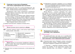 141140
Структура та план тексту. Складаємо
план тексту, переказуємо текст за планом.
332. І. Прочитай текст. Про кого в ньому розповідається? Що
саме? Знайди речення, у якому виражено основну думку
тексту. Чи може це речення бути заголовком?
Подарували мені якось маленького пухнастого
зайчика. Хутро в нього було сіре, задні лапки довгі-
предовгі. Вуха теж довгі.
Став я помічати, що зайчик сумує. Дедалі частіше
на вікні сидить. А іноді до дверей підбіжить і почи-
нає стукати. Шкода мені його стало. Виніс я зайчика
у двір, опустив на землю. А він глянув на мене, немов
подякував, і швидко-швидко пострибав у ліс.
Дикі тварини мають жити на волі.
ІІ. Знайди й прочитай зачин, середину та кінцівку тексту.
Кожна частина тексту пишеться з абзацу.
333. І. Розглянь таблицю. Скажи, у якій колонці подано будову
тексту, а в якій — його план.
1. Зачин.
2. Основна частина.
3. Кінцівка.
1. Пухнастий подарунок.
2. Зайчик сумує.
3. Звірятко проситься на волю.
4. Зайчик стрибає в ліс.
ІІ. Прочитай і спиши план тексту.
План коротко й послідовно відображає найголо-
вніше в тексті. Він може складатися з розповідних
або питальних речень.
ІІІ. Перекажи текст за планом спочатку усно, а потім запиши свій
переказ.
ІV. Обміняйтеся зошитами й перевірте: а) чи є в переказі
зачин? б) чи відповідає записане кожному пункту плану?
в) чи немає повторів слів? г) чи є речення, у якому ви-
словлено основну думку тексту?
334. І. Прочитай текст Віктора Васильчука. Визнач основну
думку. Добери заголовок. Склади й запиши план тексту.
Котик Васько — пустун і витівник. То в чере-
вик залізе, то в піч шугоне і вийде звідти не сірий, а
чорний. А якось уранці надумав ганятися за синич-
кою, яку Миколка врятував від морозу. Такий галас
здійняв, що Миколка не витримав і зачинив малого
розбишаку в кроликовій клітці.
Згадав хлопчик про кошеня тільки ввечері. Хут-
чій відчинив клітку і здивувався: Васько лежить по-
ряд із кроликом і бавиться його довгими вухами.
Відтоді Васько цілими днями просиджував біля
клітки. А коли Миколка випускав вухастого, то вони
ганяли по сінях наввипередки, гралися, переки-
далися. Тваринки стали справжніми друзями!
Розрізняємо типи текстів:
розповідь, опис, міркування.
В українській мові, так само, як і в російській,
розрізняють текст-розповідь (повествование), текст-
опис (описание) і текст-міркування (рассуждение).
335. І. Прочитай подані тексти. Поміркуй, у якому з них розпо-
відається про щось, у якому — описується щось, а в якому —
висловлено твердження і доведено його правильність.
1. Синичка — невелика чепурна пташка, трохи
менша від горобця. У неї чорно-синя голівка, білі
щічки, крильця сірі, а на кінцях — майже чорні.
Запам’ятай!
Запам’ятай!
Запам’ятай!
 