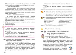 143142
Животик у неї — жовтий. Від дзьобика по шиї й
животику тягнеться фартушок із чорного пір’ячка.
Гарна пташка синиця!
2. До мого вікна часто прилітає синиця. Її можна
зустріти скрізь: і в лісі, і в саду, і біля вікна. Дзвін-
ку пісеньку синички ми чуємо теплого сонячного дня
навіть узимку. Живиться синиця насінням, комаха-
ми та їх личинками.
Синиця — дуже корисний птах.
3. Кажуть, що ноги рятують зайця, а п’ятки
видають його. І справді, п’ятки в зайця потіють.
Що довше біжить він, то сильніше потіють п’ятки, то
краще чують його собака і лисиця.
ІІ. Добери заголовок до кожного тексту так, щоб він виражав
його основну думку.
ІІІ. Спиши один із текстів.
Якщо до тексту можна поставити загальне
питання що робити? що робить?, то це — текст-
розповідь.
Якщо до тексту можна поставити загальне
питання який?, то це — текст-опис.
Якщо до тексту можна поставити загальне пи-
тання чому? , то це — текст-міркування.
336. І. Прочитай текст. Що в ньому казкового? Цей текст — розпо-
відь чи опис? Доведи свою думку.
У коробці жило сім кольорових олівців.
Одного разу синій олівець намалював хмару
синього кольору. Полився дощик. Тоді за роботу
взявся працьовитий олівець жовтого кольору. Він
намалював золоте сонечко і маленьке жовте курчат-
ко. Червоний олівець домалював йому дзьобик. І
раптом курчатко заговорило: «Пі-пі-пі!»
Кольоровим олівцям стало весело. І вони по-
думали:
— Ось що можна зробити, якщо працювати
дружно.
ІІ. Добери заголовок так, щоб він виражав основну думку тексту.
ІІІ. Допоможіть олівцям придумати, що ще можна домалю-
вати, і розкажіть про це так, щоб вийшов текст-опис (на-
приклад, сонечка чи курчатка) або текст-розповідь (що
робило сонечко чи курчатко). Запишіть складений текст.
337. І. Прочитай текст-загадку. Визнач його тип. Про яку пташ-
ку в ньому йдеться?
Сама невеличка,
має білі щічки,
сірі лапки,
чорну шапку,
фартушок жовтенький,
голосок тоненький.
Оця пташка невеличка
називається...
ІІ. Спиши текст. Запиши відгадку як заголовок.
Складаємо текст-розповідь.
338. ЯК СКЛАДАТИ ТЕКСТ-РОЗПОВІДЬ?
Якось Незнайко сказав Катрусі:
— Мені найважче під час складання тексту
розпочати його, бо я не знаю, як почати.
— Це дуже просто, — відповіла Катруся. —
Спочатку подумай, на яку тему ти хочеш скласти
текст. Потім добери зачин. Пам’ятай при цьому, що
зачин у тексті-розповіді — це речення, у якому нази-
ваютьсядійовіособи,проякідалібудерозповідатися.
Наприклад: «Жили були дід і баба…» (у казках). Або:
«ПетрусьдруживізГалинкою…».Крімтого,
у зачині може називатися час, коли відбу-
валася дія: «Це було влітку», — або місце
дії: «Одного разу ми пішли в ліс». Далі, в
Запам’ятай!
 