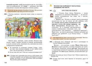 145144
основній частині, треба розповідати про те, що відбу-
лося чи відбувалося. А в кінці — речення, яке ніби
підсумовує сказане або виражає основну думку.
Прочитай ще раз розмову Незнайка й Катрусі. Про що запи-
тував Незнайко? Що йому розповіла Катруся?
339. І. Розглянь малюнок і прочитай опорні слова та словоспо-
лучення.
Одного разу, зоопарк, дуже цікаво, бачили мав-
почок, левів і тигрів, вольєр зі слоном, величезний,
у нього, великі вуха, маленькі очі, каталися на поні,
поверталися задоволені.
ІІ. За малюнком та опорними словами склади і запи-
ши текст. Але спочатку поміркуй, із чого треба почати
текст, про що розповісти, чим закінчити.
ІІІ. На яку тему твій текст? Про що в ньому розповідається?
340. І. Склади текст-розповідь про когось зі своїх рідних. Але
спочатку подумай, про що будеш розповідати в ньому, й
добери заголовок. Із чого розпочнеш свою розповідь?
Яку основну думку передаси?
Читаємо про особливості тексту-опису.
Складаємо такі тексти.
341. ПРО ТЕКСТИ-ОПИСИ
— Скажи, будь ласка, Катрусю, — знову
звернувся до дівчинки Незнайко. — А тексти-
описи складаються так само, як і тексти-
розповіді?
— Майже так. Тільки в зачині тексту-розповіді
вказується на час чи місце дії або дійових осіб.
А в зачині тексту-опису називається той
предмет, істота або явище природи, що
буде описуватися. Наприклад: «Це —
синичка». А в кінцівці висловлюється
оцінка (найчастіше схвальна) того, що
описувалося: «Ця пташка — справжня красуня!».
Крім того, до тексту-розповіді ставимо питання що
робить? що зробить?, а до тексту-опису — який?
яка? яке?.
Чим відрізняється текст-опис від тексту-розповіді? Який за-
чин у тексті-описі? А в тексті-розповіді?
342. І. Прочитай текст. Поміркуй: цей текст є розповіддю чи
описом? Доведи свою думку.
Малюк — не хлопчик, а диво. Йому п’ять років.
Волосся в нього русяве, а кучері спадають на плечі.
Очі великі, блакитні, щічки рум’яні. Одягнений він
у коротенькі штанці й курточку з білим матроським
комірцем. Усі його дуже люблять, бо він веселий і до-
брий.
ІІ. Добери заголовок до тексту. Спиши текст. Поясни правопис ви-
ділених слів.
343. Склади текст-опис свого братика чи сестрички, друга чи
подруги.
 