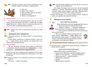 147146
344. І. Складіть і запишіть текст-опис за малюнком і запи-
таннями. Запишіть заголовок і складений текст.
1. Хто це?
2. Яка у неї шубка?
3. Яка голівка, які очі, вушка?
4. Який хвостик?
5. Якою є ця тваринка?
У тексті-описі не розповідається про дії, які ви-
конує істота (де живе, що їсть), а лише про те, яка
вона. Якщо ж у твоєму тексті є розповідь про дії, то
це текст-опис із елементами розповіді.
345. Склади текст-опис із елементами розповіді про свою
маму.
Складаємо текст-міркування.
346. І. Прочитай речення. Чи можна назвати їх текстом-мірку-
ванням?
Слово Київ пишеться з великої букви, тому що
це — назва міста. А ми знаємо, що назви міст і сіл
пишуться з великої букви.
Ці два речення зв’язані між собою за змістом.
У першому реченні висловлено твердження, а в на-
ступному — доведення його правильності.
ІІ. Склади так само текст-міркування про вживання м’якого знака
після букви ц або про його відсутність після букв б, п, в, м, ф та
р у кінці слів.
347. Склади й запиши текст-міркування про білочку за поданим
початком.
Білочка — гарна господиня.
348. І. Прочитай текст. Добери заголовок. Визнач тип тексту й
доведи, що не помиляєшся.
Ім’я Юрія Гагаріна знає весь світ, бо він перший
побував у космосі. Космонавт бажав, щоб на нашій
планеті люди жили мирно, щасливо. Народи бага-
тьох країн пам’ятають його щиру усмішку.
ІІ. Спиши текст. Визнач, чи є в ньому складні речення. Підкресли
слова, що з’єднують між собою їхні частини.
Складаємо тексти-діалоги.
1. ПРО ТЕКСТИ-ДІАЛОГИ
Якось Незнайко запитав професора Лінгвіста:
— Чи можна діалог назвати текстом?
— Звісно, можна, — відповів професор, —
якщо цей текст складається лише з діалогу.
— Але ж він не схожий ані на текст-розповідь,
ані на текст-опис!
— Так, не схожий. Проте він має всі оз-
наки тексту. Найперше — тему. Крім того,
він виражає певну думку. У такому тексті є
зачин, а речення-репліки розміщені в ньому
послідовно і зв’язані між собою.
Про що запитав Незнайко професора і що він йому розповів?
2. Прочитай діалог, складений Євгеном Пермяком. Поміркуй, які
ознаки тексту в ньому є.
ДЛЯ ЧОГО РУКИ ПОТРІБНІ?
Одного разу дідусь запитав онука:
— А для чого, Петрику, людям потрібні руки?
— Щоб у м’яча гратися, — відповів Петрусь.
— А ще для чого? — запитав дідусь.
— Щоб ложку тримати.
— А ще?
— Щоб кицьку гладити.
Запам’ятай!
Запам’ятай!
 