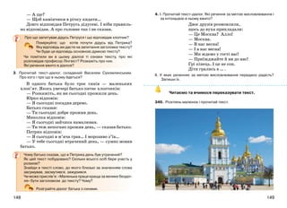 149148
— А ще?
— Щоб камінчики в річку кидати…
Довго відповідав Петрусь дідусеві. І ніби правиль-
но відповідав. А про головне так і не сказав.
Про що запитував дідусь Петруся і що відповідав хлопчик?
Поміркуйте: що хотів почути дідусь від Петрика?
Яку відповідь ви дасте на запитання заголовка тексту?
Чи буде ця відповідь основною думкою тексту?
Чи помітили ви в цьому діалозі ті ознаки тексту, про які
розповідав професор Лінгвіст? Розкажіть про них.
Які речення вжито в діалозі?
3. Прочитай текст-діалог, складений Василем Сухомлинським.
Про кого і про що в ньому йдеться?
В одного батька було троє синів — маленьких
хлоп’ят. Якось увечері батько питає хлопчиків:
— Розкажіть, як ви сьогодні прожили день.
Юрко відповів:
— Я сьогодні посадив дерево.
Батько сказав:
— Ти сьогодні добре прожив день.
Миколка відповів:
— Я сьогодні зайчика намалював.
— Ти теж непогано прожив день, — сказав батько.
Петрик відповів:
— Я сьогодні в м’яча грав… І морозиво з’їв…
— У тебе сьогодні втрачений день, — сумно мовив
батько.
Чому батько сказав, що в Петрика день був утрачений?
Як цей текст побудовано? Скільки всього осіб бере участь у
розмові?
Знайди в тексті слово, до якого близькі за значенням слова
засумував, засмутився, зажурився.
Чи може прислів’я: «Маленька праця краща за велике безділ-
ля» бути заголовком до тексту? Чому?
Розіграйте діалог батька з синами.
4. І. Прочитай текст-діалог. Які речення за метою висловлювання і
за інтонацією в ньому вжито?
Двоє друзів розмовляли,
щось до вуха прикладали:
— Це Москва? Алло!
— Москва.
— В нас весна!
— І в нас весна!
— Ми ждемо у гості вас!
— Приїжджайте й ви до нас!
Грі кінець. І це не сон.
Діти грались в … .
ІІ. У яких реченнях за метою висловлювання передано радість?
Запиши їх.
Читаємо та вчимося переказувати текст.
349. Розглянь малюнок і прочитай текст.
 
