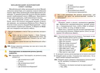 151150
МИХАЙЛІВСЬКИЙ ЗОЛОТОВЕРХИЙ
СОБОР І ПЛОЩА
Михайлівський собор заснований на місці Михай-
лівського монастиря, де в давнину ховали київських
князів. Цей собор знаменитий своїми фресками й мо-
заїками. У тридцяті роки 20 століття він був зруйно-
ваний і відбудований лише в 2000 році. Християни з
усього світу приїздять, щоб помолитися в ньому.
На Михайлівській площі є пам’ятник княгині
Ользі, яка в 10 столітті очолювала велику й могут-
ню державу, що називалася Київська Русь. Поряд із
Ольгою стоять апостол Андрій Первозванний — осно-
воположник української церкви, та Кирило й Мефо-
дій, які створили слов’янську азбуку.
Про що ти довідався з тексту? Про що запитаєш екскурсо-
вода?
Уявіть, що ви у столиці України — Києві. Знаходи-
теся з екскурсоводом на Михайлівській площі. Що
вам розповів екскурсовод? Розкажіть про це, пере-
казуючи текст.
Що ти розповіси вдома батькам про Михайлівський собор і
пам’ятник?
350. Склади невеличку розповідь про своє місто (село) або
пам’ятник у ньому.
Спостерігаємо за вживанням речень (реплік)
у діалогах.
351. Прочитайте діалог. Прослідкуйте, які речення в ньому
уживаються.
— Де починається хліб?
— У тісті.
— Де починається тісто?
— У борошні.
— Де починається борошно?
— У зерні.
— Де починається зерно?
— У землі.
— Де починається земля?
— У рученьках працьовитих.
Хто з ким розмовляє? Які речення використовує, щоб
дізнатися про щось? Які речення-відповіді: поширені чи
непоширені?
Речення, ужиті в діалозі, називаються репліка-
ми. Найчастіше використовуються неповні речен-
ня — стверджувальні: так, згоден, добре та запереч-
ні ні, не згоден, не хочу, не буду та інші.
Крім того, у діалозі під час зустрічі використову-
ються репліки-вітання (добрий ранок (день) та про-
щання (до побачення, бувай).
352. І. Прочитай вірш Анатолія Костецького. Прослідкуй за вжи-
ванням неповних речень-реплік у ньому.
— Про що виспівує струмок?
— Про літо золоте.
— Про що співає колосок?
— Про те, як він росте.
— Про що виспівує земля?
— Про неба синь і шир.
— Про що співаєм ти і я?
— Про щастя і про мир!
ІІ. Чи зрозумілі з речень-реплік відповіді на поставлені запитання?
ІІІ. Побудуйте діалог на тему: «У нашому класі новий учень». Не за-
будьте вживати формули ввічливості.
353. Побудуйте діалог, уживаючи стверджувальні речення-реплі-
ки (так, звичайно) та заперечні (ні, не можу).
Зразок.
— Галинко, ти підеш сьогодні на прогулянку?
— Так. (Ні).
Запам’ятай!
 