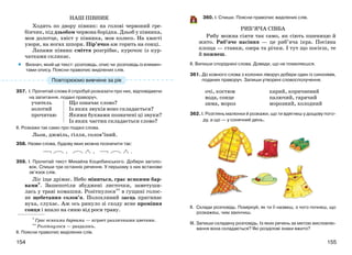 155154
НАШ ПІВНИК
Ходить по двору півник: на голові червоний гре-
бінчик, під дзьобом червона борідка. Дзьоб у півника,
мов долотце, хвіст у півника, мов колесо. На хвості
узори, на ногах шпори. Пір’ячко аж горить на сонці.
Лапами півник сміття розгрібає, курочок із кур-
чатками скликає.
Визнач, який це текст: розповідь, опис чи розповідь із елемен-
тами опису. Поясни правопис виділених слів.
357. І. Прочитай слова й спробуй розказати про них, відповідаючи
на запитання, подані праворуч.
учитель
золотий
прочитаю
Що означає слово?
Із яких звуків воно складається?
Якими буквами позначені ці звуки?
Із яких частин складається слово?
ІІ. Розкажи так само про подані слова.
Льон, джміль, гілля, солов’їний.
358. Назви слова, будову яких можна позначити так:
359. І. Прочитай текст Михайла Коцюбинського. Добери заголо-
вок. Спиши три останніх речення. У першому з них встанови
зв’язок слів.
Ліс іще дрімає. Небо міниться, грає всякими бар-
вами*. Зашепотіли збуджені листочки, заметуши-
лась у траві комашня. Розітнулося** в гущині голос-
не щебетання солов’я. Полохливий заєць пригинає
вуха, слухає. Аж ось ринуло зі сходу ясне проміння
сонця і впало на синю від роси траву.
* Грає всякими барвами — играет различными цветами.
** Розітнулося — раздалось.
ІІ. Поясни правопис виділених слів.
•
360. І. Спиши. Поясни правопис виділених слів.
РИБ’ЯЧА СІВБА
Рибу можна сіяти так само, як сіють пшеницю й
жито. Риб’яче насіння — це риб’яча ікра. Посівна
площа — ставки, озера та річки. І тут що посієш, те
й пожнеш.
ІІ. Випиши споріднені слова. Доведи, що не помиляєшся.
361. До кожного слова з колонки ліворуч добери один із синонімів,
поданих праворуч. Запиши утворені словосполучення.
очі, костюм
вода, сонце
зима, мороз
карий, коричневий
палючий, гарячий
морозний, холодний
362. І. Розглянь малюнки й розкажи, що ти вдягнеш у дощову пого-
ду, а що — у сонячний день.
ІІ. Склади розповідь. Поміркуй, як ти її назвеш, з чого почнеш, що
розкажеш, чим закінчиш.
ІІІ. Запиши складену розповідь. Із яких речень за метою висловлю-
вання вона складається? Які розділові знаки вжито?
Повторюємо вивчене за рік
 