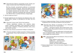 157156
363. І. Прочитай текст. Визнач, це розповідь чи опис. А може, роз-
повідь із елементами опису? Обґрунтуй свою думку.
Це був м’який, пухнастий клубочок із великими
очима й рожевим носиком. Часто він грівся на під-
віконні на сонечку. Любив лизати молоко з блюдеч-
ка, ловити лапкою мух на вікні. А ще — кататися
по підлозі, граючись папірцем або власним хвости-
ком. Коли спав, то співав пісеньку: мурр-мурр.
ІІ. Про кого йдеться в тексті?
ІІІ. Склади подібний текст про тваринку, яку найкраще знаєш, най-
більше любиш. Перевір, чи здогадаються твої друзі, про кого
твій текст.
364. І. Прочитай і спиши слова. Поясни їхній правопис.
Сонце, проміння, олівець, ніч, джміль, кров,
учень, учениця, школярка, льон, навчання, колосся,
заєць, дощ, товариш, п’ятниця, речення, алея, каса,
щасливий, вулиця.
ІІ. Випиши слова, близькі за значенням. Розбери їх за будовою.
365. І. Розглянь малюнки й добери заголовок. Склади розповідь
за малюнками. Почни свою розповідь так, як починаються
казки.
ІІ. Запиши складену розповідь. Поясни, які речення використано в
складеному тексті. Які знаки поставлено в кінці цих речень?
366. Прочитай текст. Визнач, це розповідь чи опис. Обґрунтуй
свою думку. Запиши текст під диктування.
Ремез — маленька пташка. На голові й шиї у ньо-
го біле пір’ячко. Від дзьоба й навколо ока йде смужка
чорного кольору.
Гніздо ремеза схоже на майстерно сплетений гама-
нець із отвором збоку. Висить воно на тоненькій гі-
лочці верби над самою водою.
367. І. Прочитай вірш Миколи Сингаївського. Про що в ньому
розповідається?
Я все люблю в своїм краю:
найбільше — матінку свою,
ласкаву, радісну, єдину —
люблю, як сонце, Батьківщину.
ІІ. Запиши перший рядок. У кінці постав крапку. Підкресли головні
члени речення.
 