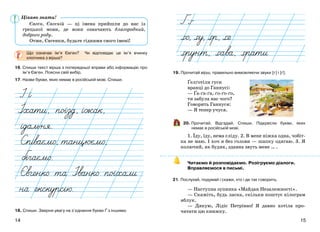 1514
Євген, Євгеній — ці імена прийшли до нас із
грецької мови, де вони означають благородний,
доброго роду.
Отже, Євгенки, будьте гідними свого імені!
Що означає ім’я Євген? Чи відповідає це ім’я вчинку
хлопчика з вірша?
16. Спиши текст вірша з попередньої вправи або інформацію про
ім’я Євген. Поясни свій вибір.
17. Назви букви, яких немає в російській мові. Спиши.
18. Спиши. Зверни увагу на з’єднання букви Ґ з іншими.
19. Прочитай вірш, правильно вимовляючи звуки [г] і [ґ].
Ґелґотіли гуси
вранці до Ганнусі:
— Ґа-ґа-ґа, ґо-ґо-ґо,
ти забула нас чого?
Говорить Ганнуся:
— Я тепер учуся.
20. Прочитай. Відгадай. Спиши. Підкресли букви, яких
немає в російській мові.
1. Їду, їду, нема сліду. 2. В мене ніжка одна, чобіт-
ка не маю. І хоч я без голови — шапку одягаю. 3. Я
колючий, як будяк, здавна звуть мене … .
Читаємо й розповідаємо. Розігруємо діалоги.
Вправляємося в письмі.
21. Послухай, подумай і скажи, хто і де так говорить.
— Наступна зупинка «Майдан Незалежності».
— Скажіть, будь ласка, скільки коштує кілограм
яблук.
— Дякую, Лідіє Петрівно! Я давно хотіла про-
читати цю книжку.
Цікаво знати!
 