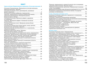 159158
ЗМІСТ
Звуки та букви. Норми вимови й правопису. Культура мовлення 4
Слухаємо й розмовляємо. Навчаємося культури мовлення.
Пригадуємо букви. Читаємо.... . . . . . . . . . . . . . . . . . . . . . . . . . . . 4
Слухаємо й читаємо текст, розповідаємо, засвоюємо
форми звертання... . . . . . . . . . . . . . . . . . . . . . . . . . . . . . . . . . . . . . 7
Слухаємо й читаємо вибірково, переказуємо... . . . . . . . . . . . . . 10
Читаємо, вправляємося в письмі українською мовою... . . . . . . 13
Читаємо й розповідаємо. Розігруємо діалоги.
Вправляємося в письмі... . . . . . . . . . . . . . . . . . . . . . . . . . . . . . . . 15
Слухаємо й читаємо. Вивчаємо алфавіт, працюємо
зі словником... . . . . . . . . . . . . . . . . . . . . . . . . . . . . . . . . . . . . . . . 18
Читаємо. Засвоюємо алфавіт. Уживаємо на письмі
велику букву... . . . . . . . . . . . . . . . . . . . . . . . . . . . . . . . . . . . . . . . 20
Слухаємо й читаємо текст. Вживаємо велику букву
під час письма... . . . . . . . . . . . . . . . . . . . . . . . . . . . . . . . . . . . . . . 22
Слухаємо й читаємо про голосні звуки, склад, наголос.
Усвідомлюємо прочитане. Пишемо... . . . . . . . . . . . . . . . . . . . . . 26
Вивчаємо звукове значення букв я, ю, є, ї, аналізуємо,
читаємо й пишемо.... . . . . . . . . . . . . . . . . . . . . . . . . . . . . . . . . . . 31
Вивчаємо приголосні звуки. Читаємо,
удосконалюємо вимову, пишемо... . . . . . . . . . . . . . . . . . . . . . . . 33
Читаємо про тверді й м’які приголосні звуки, усвідомлюємо
прочитане. Вимовляємо та позначаємо їх звуки буквами... . . . 36
Буква м’який знак (ь). Читаємо, аналізуємо, правильно
вимовляємо та вживаємо на письмі м’який знак... . . . . . . . . . . 39
Вправляємося у вимові звука [ц+] і позначаємо м’якість
цього звука буквами і, я... . . . . . . . . . . . . . . . . . . . . . . . . . . . . . . . 40
Вправляємося у вимові звука [ц+] і позначаємо м’якість
цього звука буквою ь.. . . . . . . . . . . . . . . . . . . . . . . . . . . . . . . . . . . 41
Читаємо, вправляємося у вимові й позначаємо
на письмі м’якість звука [ц+] у кінці слів... . . . . . . . . . . . . . . . . . 43
Читаємо й міркуємо, правильно вимовляємо та
вживаємо на письмі м’який знак перед о... . . . . . . . . . . . . . . . . . 44
Вимовляємо й пишемо слова з м’яким знаком і
буквосполученням ьо... . . . . . . . . . . . . . . . . . . . . . . . . . . . . . . . . . 46
Читаємо текст, вправляємося у вимові м’яких подовжених
приголосних і позначаємо їх двома буквами... . . . . . . . . . . . . . . 48
Читаємо виразно вірш. Вправляємося у вимові
м’яких подовжених приголосних звуків... . . . . . . . . . . . . . . . . . 50
Читаємо й усвідомлюємо прочитане. Вимовляємо тверді
й пом’якшені приголосні перед и, і, пишемо... . . . . . . . . . . . . . . 51
Вимовляємо і позначаємо на письмі тверді
приголосні [б], [п], [в], [м], [ф] та [р] у кінці слів... . . . . . . . . . . 53
Читаємо, вправляємося у вимові й письмі слів із кінцевими
твердими приголосними. Будуємо діалог... . . . . . . . . . . . . . . . . 55
Читаємо й усвідомлюємо прочитане. Вимовляємо й пишемо
слова з апострофом... . . . . . . . . . . . . . . . . . . . . . . . . . . . . . . . . . . 56
Вимовляємойпишемословазбуквосполученнямиб’я,в’я,м’я,п’я. . 59
Розвиваємо правописні й мовленнєві вміння. Складаємо
розповідь за малюнками.... . . . . . . . . . . . . . . . . . . . . . . . . . . . . . 61
Слово. Лексичне значення слова. . . . . . . . . . . . . . . . . . . . . . . . . 64
Слухаємо й читаємо, міркуємо, працюємо зі словниками.
Переказуємо й пишемо... . . . . . . . . . . . . . . . . . . . . . . . . . . . . . . . 64
Слухаємо, читаємо й усвідомлюємо прочитане.
Знайомимося зі словами, близькими за значенням (синонімами) 67
Добираємо синоніми. Редагуємо текст... . . . . . . . . . . . . . . . . . . 71
Слухаємо й читаємо. Знайомимося зі словами, що мають
протилежне значення — антонімами. Міркуємо про
вживання антонімів у прислів’ях... . . . . . . . . . . . . . . . . . . . . . . 73
Слухаємо й читаємо. Знайомимося
з багатозначними словами... . . . . . . . . . . . . . . . . . . . . . . . . . . . . 76
Слухаємо й читаємо текст. Спостерігаємо за прямим і
переносним значенням слів... . . . . . . . . . . . . . . . . . . . . . . . . . . . 78
Будова слова... . . . . . . . . . . . . . . . . . . . . . . . . . . . . . . . . . . . . . . . 83
Слухаємо й читаємо текст. Усвідомлюємо
прочитане. Спостерігаємо за будовою слова і визначаємо її.... . 83
Спостерігаємо за змінюванням закінчень слів — назв
предметів різного роду й змінюємо їх, визначаємо закінчення... 85
Читаємо текст, міркуємо про споріднені слова й форму
слова, добираємо споріднені слова.... . . . . . . . . . . . . . . . . . . . . . 86
Читаємо текст, спостерігаємо за чергуванням голосних
і приголосних звуків у корені слова.... . . . . . . . . . . . . . . . . . . . . 88
Утворюємо спільнокореневі слова, спостерігаємо за
чергуванням голосних і приголосних у корені... . . . . . . . . . . . . 90
Спостерігаємо за роллю префіксів, утворюємо
споріднені слова за їх допомогою.... . . . . . . . . . . . . . . . . . . . . . . 91
Читаємо текст. Спостерігаємо за вимовою та вживанням слів
із префіксами з-, с-, утворюємо слова з такими префіксами.... . 93
Спостерігаємо за вживанням апострофа після префіксів,
утворюємо й записуємо слова з апострофом... . . . . . . . . . . . . . . 94
Спостерігаємо за роллю суфіксів у слові. Утворюємо
за допомогою суфіксів ряди споріднених слів.... . . . . . . . . . . . . 97
Читаємо й переказуємо текст. Спостерігаємо за
творенням слів із суфіксами -ськ-, -зьк-, -цьк-. Вимовляємо
й записуємо такі слова... . . . . . . . . . . . . . . . . . . . . . . . . . . . . . . 100
Читаємо текст. Спостерігаємо за вимовою
ненаголошених е, и в корені слова, перевіряємо
їх позначення буквами. Розігруємо діалог... . . . . . . . . . . . . . . 102
 