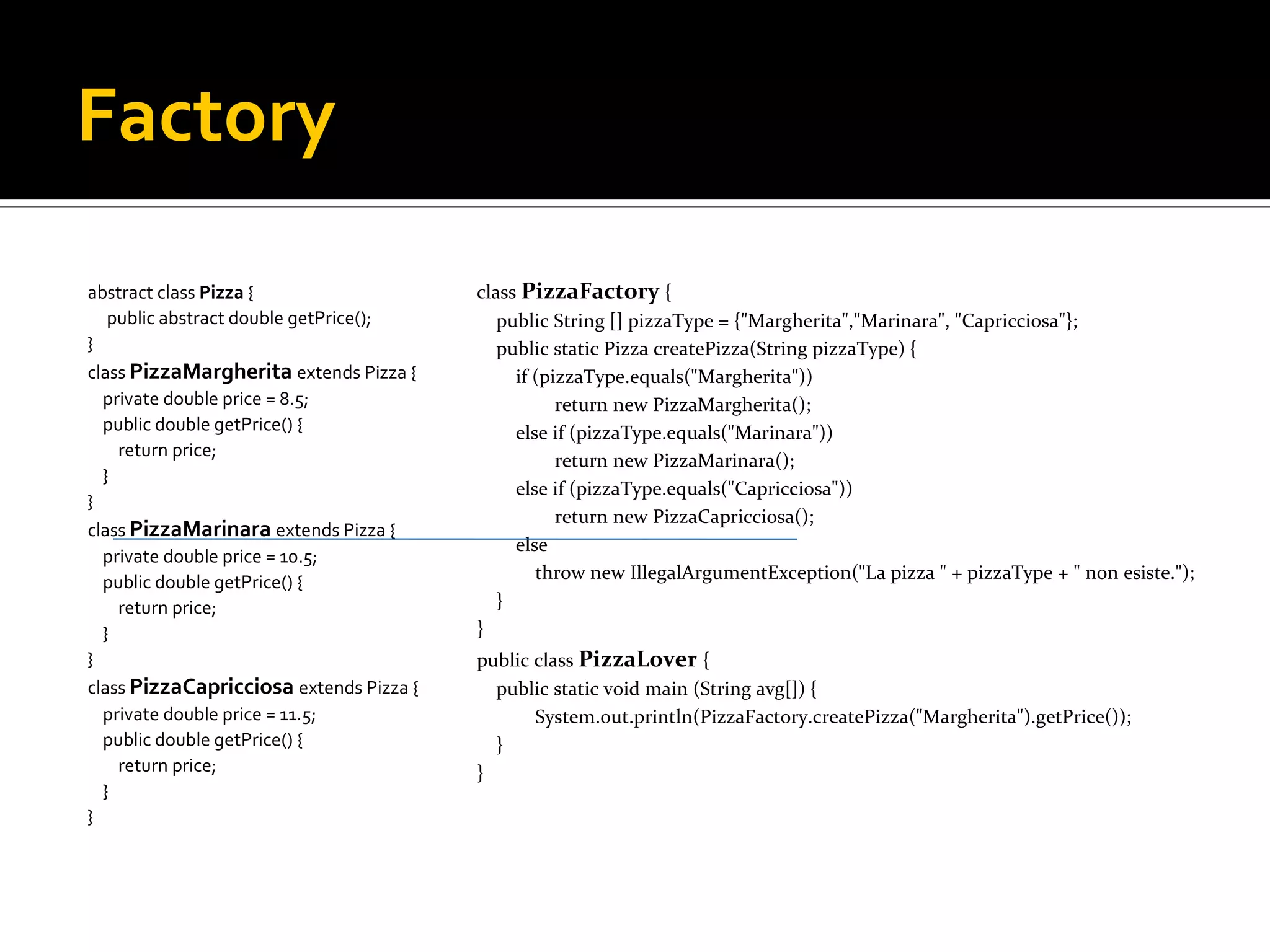 Factory abstract class Pizza  { public abstract double getPrice(); } class PizzaMargherita extends Pizza { private double price = 8.5; public double getPrice() { return price; } } class PizzaMarinara extends Pizza { private double price = 10.5; public double getPrice() { return price; } } class PizzaCapricciosa extends Pizza { private double price = 11.5; public double getPrice() { return price; } } class PizzaFactory { public String [] pizzaType = {&quot;Margherita&quot;,&quot;Marinara&quot;, &quot;Capricciosa&quot;}; public static Pizza createPizza(String pizzaType) { if (pizzaType.equals(&quot;Margherita&quot;)) return new PizzaMargherita(); else if (pizzaType.equals(&quot;Marinara&quot;)) return new PizzaMarinara(); else if (pizzaType.equals(&quot;Capricciosa&quot;)) return new PizzaCapricciosa(); else throw new IllegalArgumentException(&quot;La pizza &quot; + pizzaType + &quot; non esiste.&quot;); } } public class PizzaLover { public static void main (String avg[]) { System.out.println(PizzaFactory.createPizza(&quot;Margherita&quot;).getPrice()); } } 