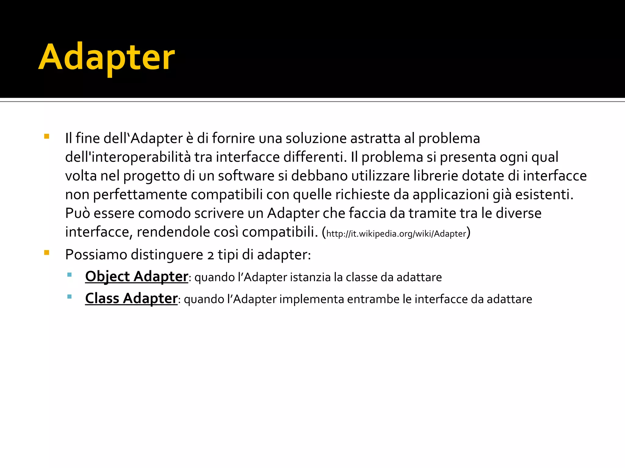 Adapter Il fine dell‘Adapter è di fornire una soluzione astratta al problema dell'interoperabilità tra interfacce differenti. Il problema si presenta ogni qual volta nel progetto di un software si debbano utilizzare librerie dotate di interfacce non perfettamente compatibili con quelle richieste da applicazioni già esistenti. Può essere comodo scrivere un Adapter che faccia da tramite tra le diverse interfacce, rendendole così compatibili. ( http://it.wikipedia.org/wiki/Adapter ) Possiamo distinguere 2 tipi di adapter: Object Adapter : quando l’Adapter istanzia la classe da adattare Class Adapter : quando l’Adapter implementa entrambe le interfacce da adattare 