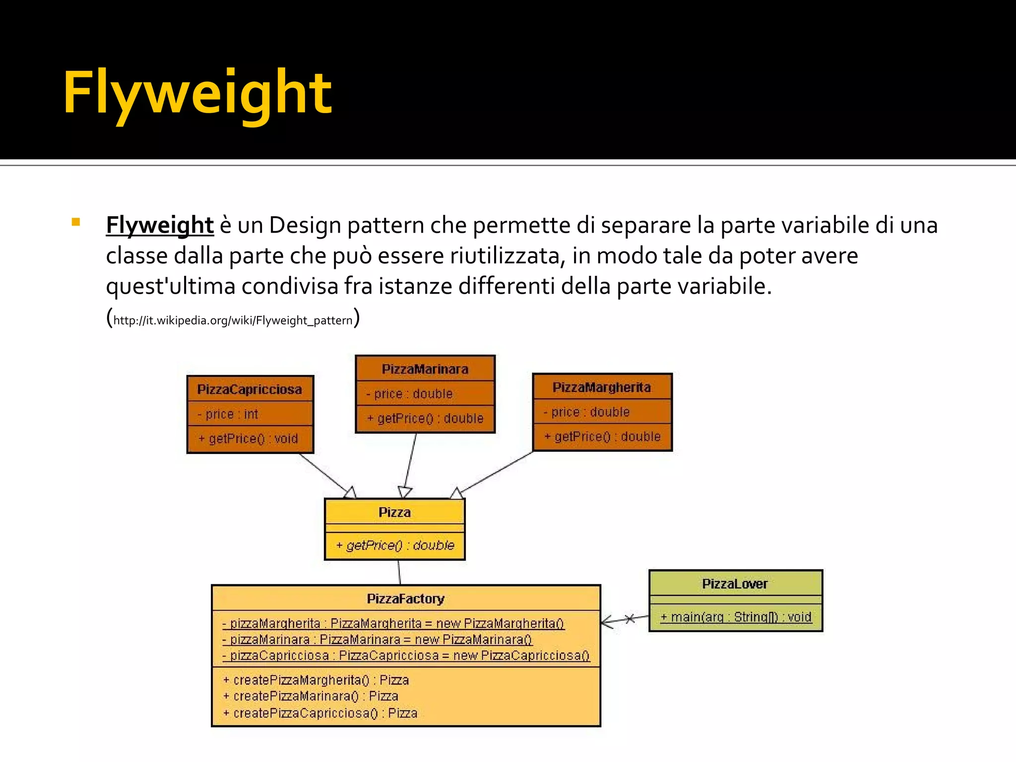 Flyweight Flyweight  è un Design pattern che permette di separare la parte variabile di una classe dalla parte che può essere riutilizzata, in modo tale da poter avere quest'ultima condivisa fra istanze differenti della parte variabile. ( http://it.wikipedia.org/wiki/Flyweight_pattern ) flyweight.jpg 