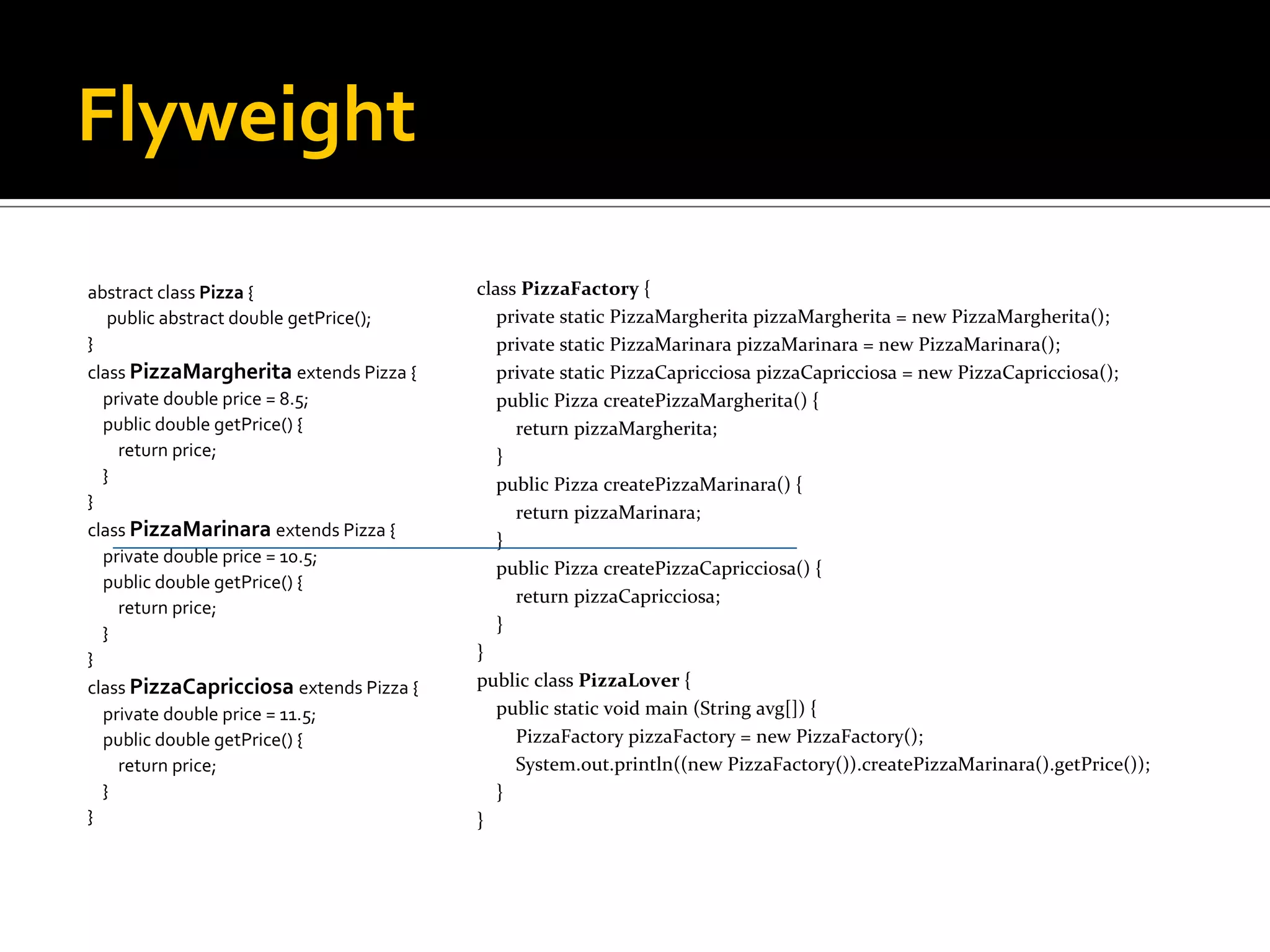 Flyweight abstract class Pizza  { public abstract double getPrice(); } class PizzaMargherita extends Pizza { private double price = 8.5; public double getPrice() { return price; } } class PizzaMarinara extends Pizza { private double price = 10.5; public double getPrice() { return price; } } class PizzaCapricciosa extends Pizza { private double price = 11.5; public double getPrice() { return price; } } class PizzaFactory  { private static PizzaMargherita pizzaMargherita = new PizzaMargherita(); private static PizzaMarinara pizzaMarinara = new PizzaMarinara(); private static PizzaCapricciosa pizzaCapricciosa = new PizzaCapricciosa(); public Pizza createPizzaMargherita() { return pizzaMargherita; } public Pizza createPizzaMarinara() { return pizzaMarinara; } public Pizza createPizzaCapricciosa() { return pizzaCapricciosa; } } public class PizzaLover  { public static void main (String avg[]) { PizzaFactory pizzaFactory = new PizzaFactory(); System.out.println((new PizzaFactory()).createPizzaMarinara().getPrice()); } } 