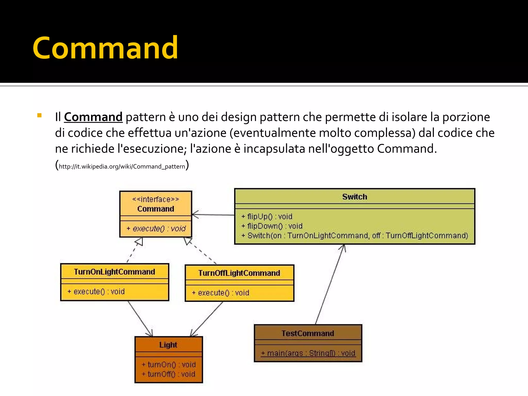 Command Il Command  pattern è uno dei design pattern che permette di isolare la porzione di codice che effettua un'azione (eventualmente molto complessa) dal codice che ne richiede l'esecuzione; l'azione è incapsulata nell'oggetto Command. ( http://it.wikipedia.org/wiki/Command_pattern ) command.jpg 
