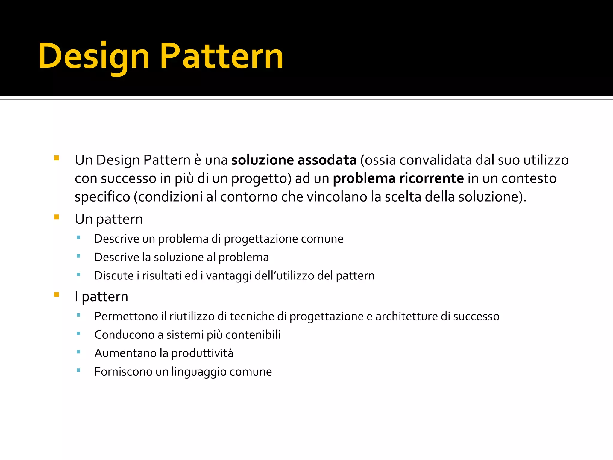Design Pattern Un Design Pattern è una soluzione assodata  (ossia convalidata dal suo utilizzo con successo in più di un progetto) ad un problema ricorrente in un contesto specifico (condizioni al contorno che vincolano la scelta della soluzione). Un pattern Descrive un problema di progettazione comune Descrive la soluzione al problema Discute i risultati ed i vantaggi dell’utilizzo del pattern I pattern Permettono il riutilizzo di tecniche di progettazione e architetture di successo Conducono a sistemi più contenibili Aumentano la produttività Forniscono un linguaggio comune 