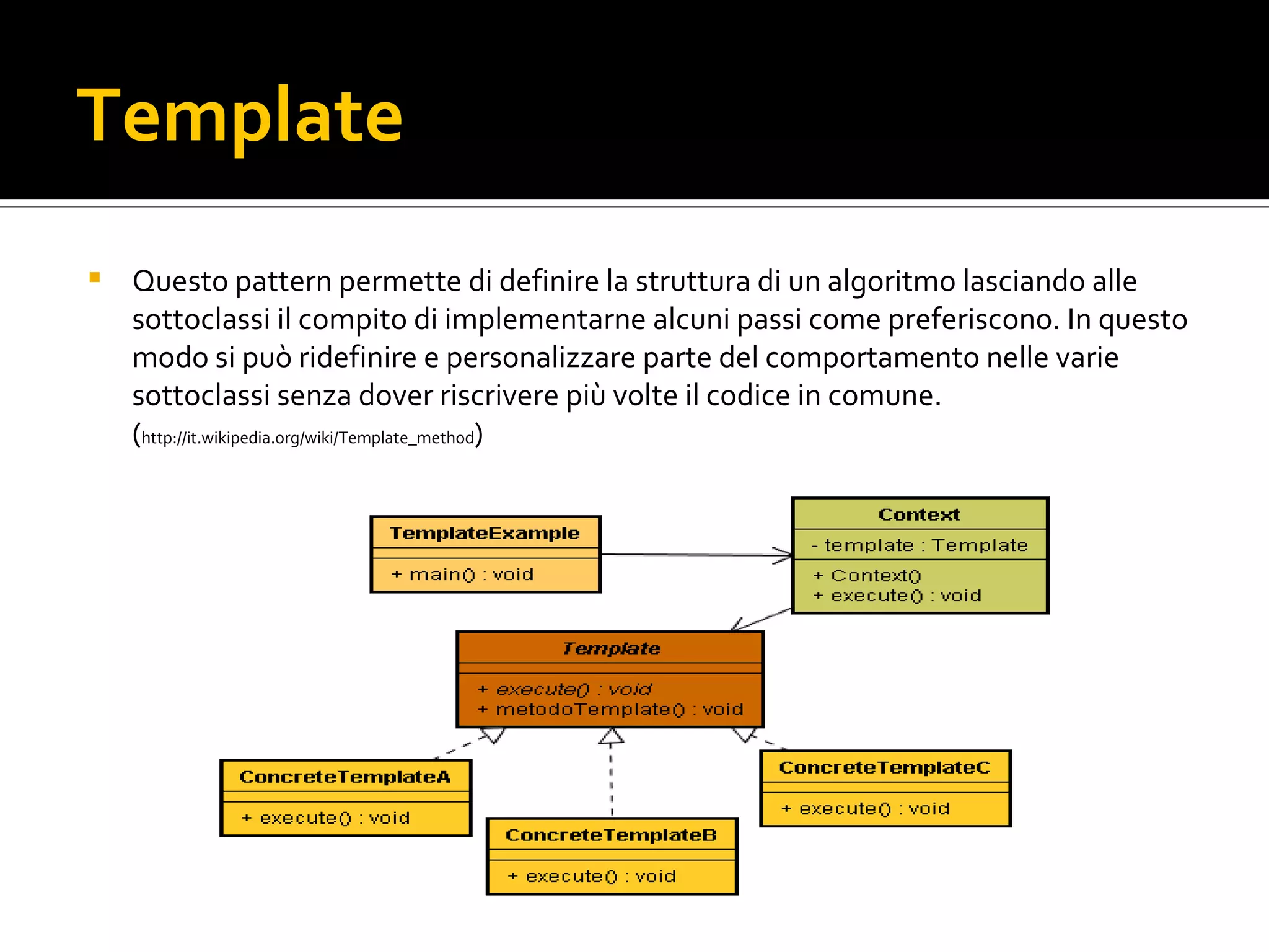 Template Questo pattern permette di definire la struttura di un algoritmo lasciando alle sottoclassi il compito di implementarne alcuni passi come preferiscono. In questo modo si può ridefinire e personalizzare parte del comportamento nelle varie sottoclassi senza dover riscrivere più volte il codice in comune. ( http://it.wikipedia.org/wiki/Template_method ) template.png 