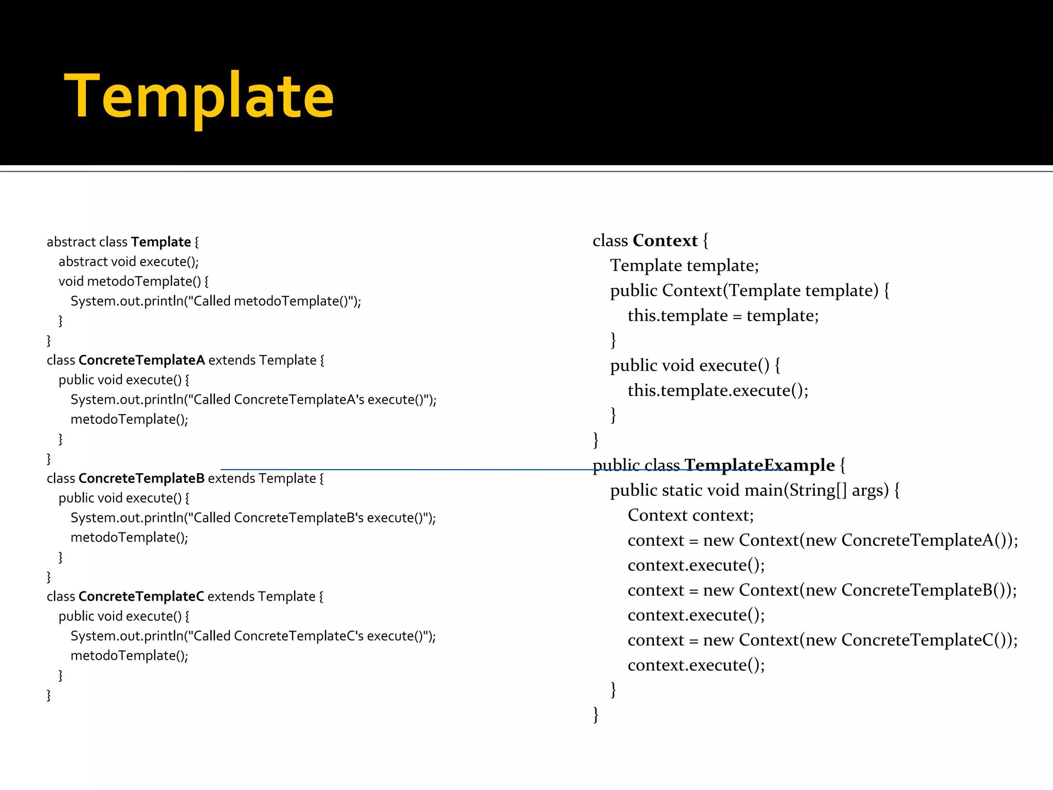 Template abstract class Template  { abstract void execute(); void metodoTemplate() { System.out.println(&quot;Called metodoTemplate()&quot;); } } class ConcreteTemplateA  extends Template { public void execute() { System.out.println(&quot;Called ConcreteTemplateA's execute()&quot;); metodoTemplate(); } } class ConcreteTemplateB  extends Template { public void execute() { System.out.println(&quot;Called ConcreteTemplateB's execute()&quot;); metodoTemplate(); } } class ConcreteTemplateC  extends Template { public void execute() { System.out.println(&quot;Called ConcreteTemplateC's execute()&quot;); metodoTemplate(); } } class Context  { Template template; public Context(Template template) { this.template = template; } public void execute() { this.template.execute(); } } public class TemplateExample  { public static void main(String[] args) { Context context; context = new Context(new ConcreteTemplateA()); context.execute(); context = new Context(new ConcreteTemplateB()); context.execute(); context = new Context(new ConcreteTemplateC()); context.execute(); } } 