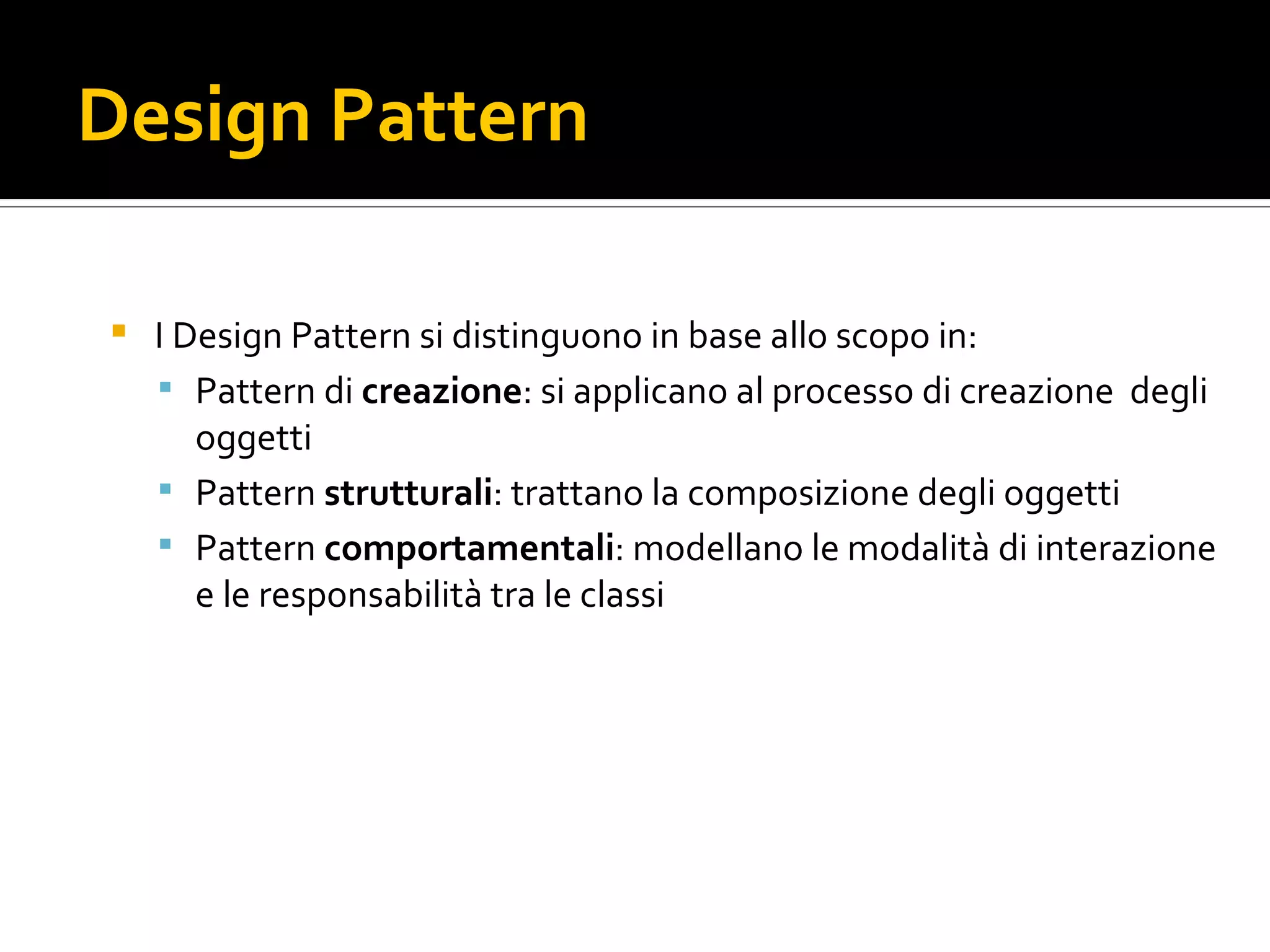 Design Pattern I Design Pattern si distinguono in base allo scopo in: Pattern di creazione : si applicano al processo di creazione  degli oggetti Pattern strutturali : trattano la composizione degli oggetti Pattern comportamentali : modellano le modalità di interazione e le responsabilità tra le classi 