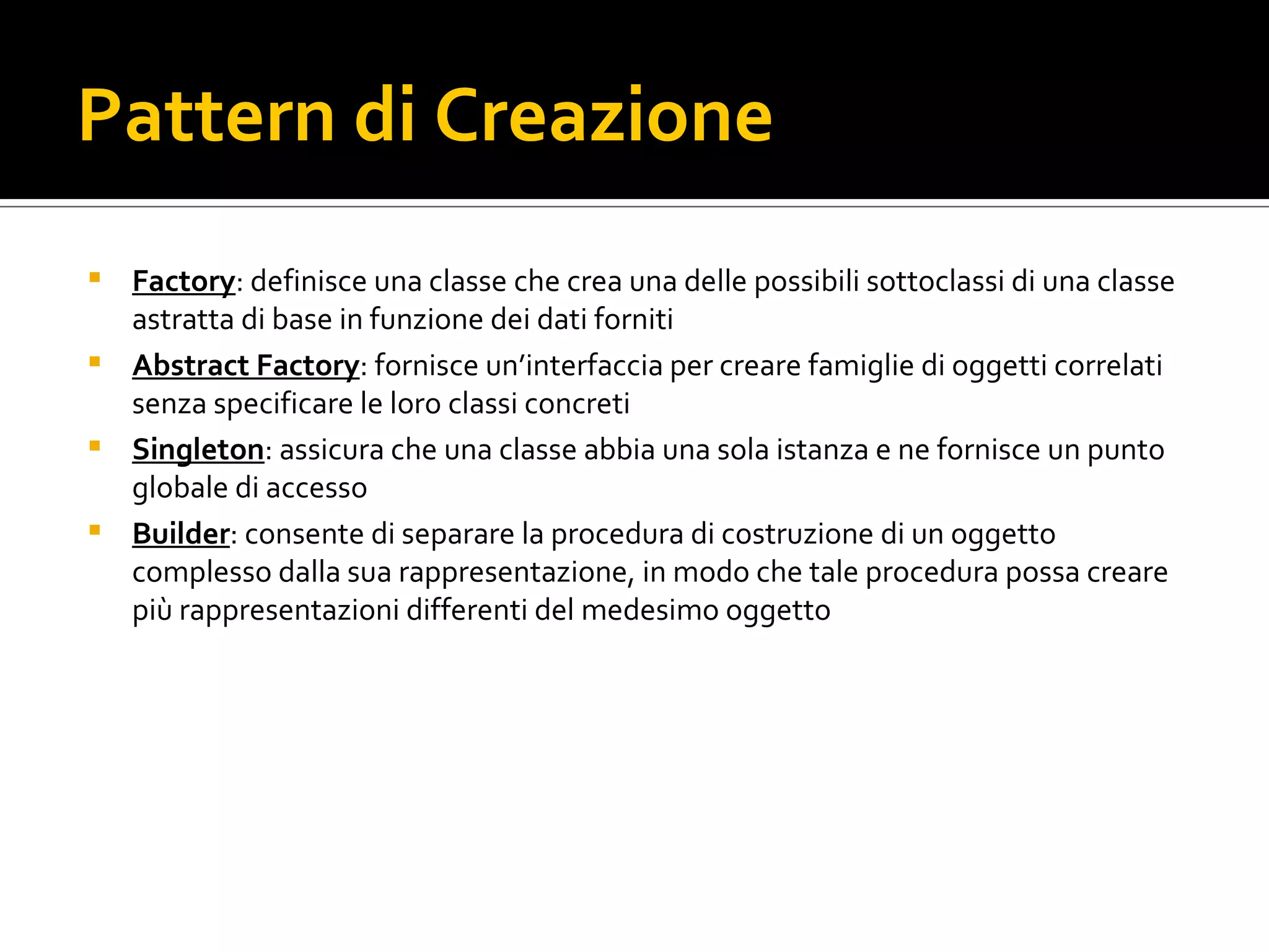 Pattern di Creazione Factory : definisce una classe che crea una delle possibili sottoclassi di una classe astratta di base in funzione dei dati forniti Abstract Factory : fornisce un’interfaccia per creare famiglie di oggetti correlati senza specificare le loro classi concreti Singleton : assicura che una classe abbia una sola istanza e ne fornisce un punto globale di accesso Builder : consente di separare la procedura di costruzione di un oggetto complesso dalla sua rappresentazione, in modo che tale procedura possa creare più rappresentazioni differenti del medesimo oggetto 
