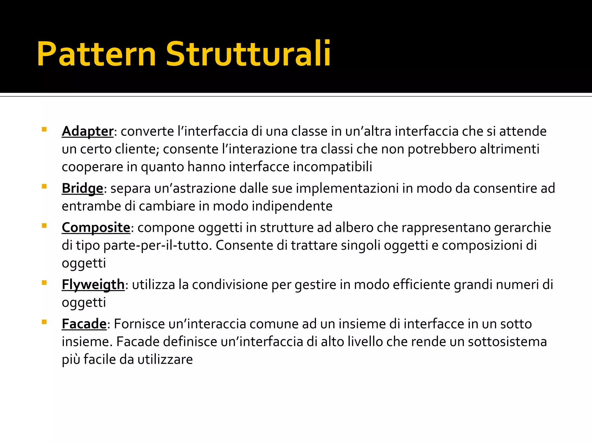 Pattern Strutturali Adapter : converte l’interfaccia di una classe in un’altra interfaccia che si attende un certo cliente; consente l’interazione tra classi che non potrebbero altrimenti cooperare in quanto hanno interfacce incompatibili Bridge : separa un’astrazione dalle sue implementazioni in modo da consentire ad entrambe di cambiare in modo indipendente Composite : compone oggetti in strutture ad albero che rappresentano gerarchie di tipo parte-per-il-tutto. Consente di trattare singoli oggetti e composizioni di oggetti Flyweigth : utilizza la condivisione per gestire in modo efficiente grandi numeri di oggetti Facade : Fornisce un’interaccia comune ad un insieme di interfacce in un sotto insieme. Facade definisce un’interfaccia di alto livello che rende un sottosistema più facile da utilizzare 