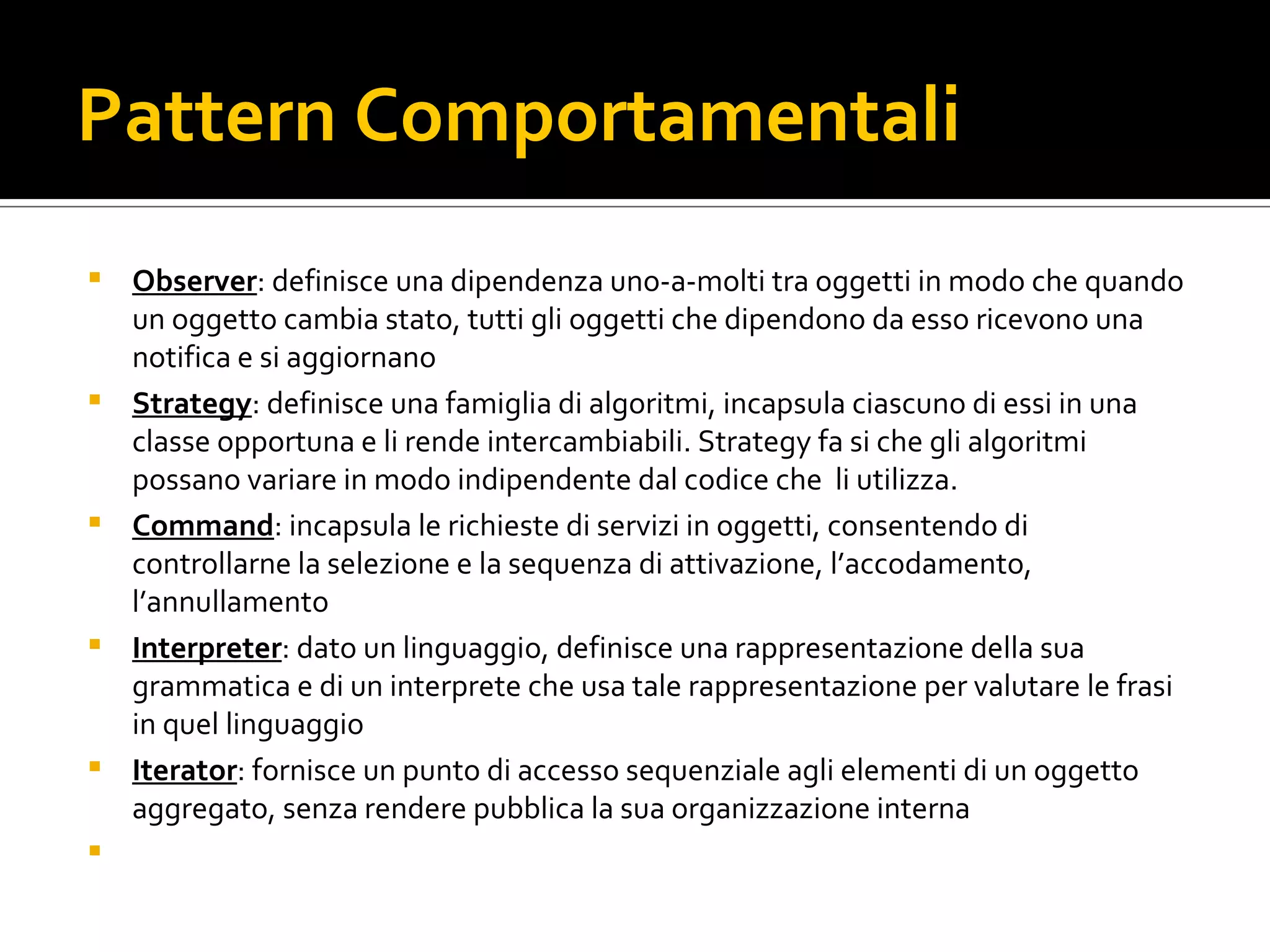 Pattern Comportamentali Observer : definisce una dipendenza uno-a-molti tra oggetti in modo che quando un oggetto cambia stato, tutti gli oggetti che dipendono da esso ricevono una notifica e si aggiornano Strategy : definisce una famiglia di algoritmi, incapsula ciascuno di essi in una classe opportuna e li rende intercambiabili. Strategy fa si che gli algoritmi possano variare in modo indipendente dal codice che  li utilizza. Command : incapsula le richieste di servizi in oggetti, consentendo di controllarne la selezione e la sequenza di attivazione, l’accodamento, l’annullamento Interpreter : dato un linguaggio, definisce una rappresentazione della sua grammatica e di un interprete che usa tale rappresentazione per valutare le frasi in quel linguaggio Iterator : fornisce un punto di accesso sequenziale agli elementi di un oggetto aggregato, senza rendere pubblica la sua organizzazione interna 