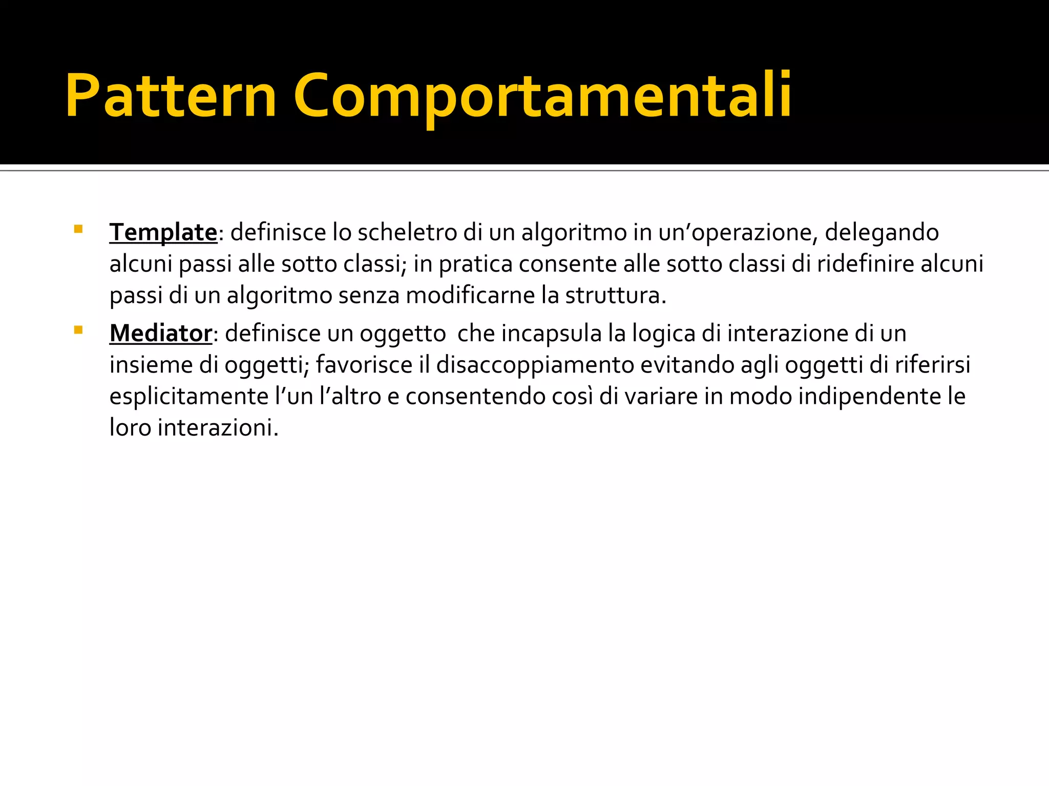 Pattern Comportamentali Template : definisce lo scheletro di un algoritmo in un’operazione, delegando alcuni passi alle sotto classi; in pratica consente alle sotto classi di ridefinire alcuni passi di un algoritmo senza modificarne la struttura. Mediator : definisce un oggetto  che incapsula la logica di interazione di un insieme di oggetti; favorisce il disaccoppiamento evitando agli oggetti di riferirsi esplicitamente l’un l’altro e consentendo così di variare in modo indipendente le loro interazioni. 