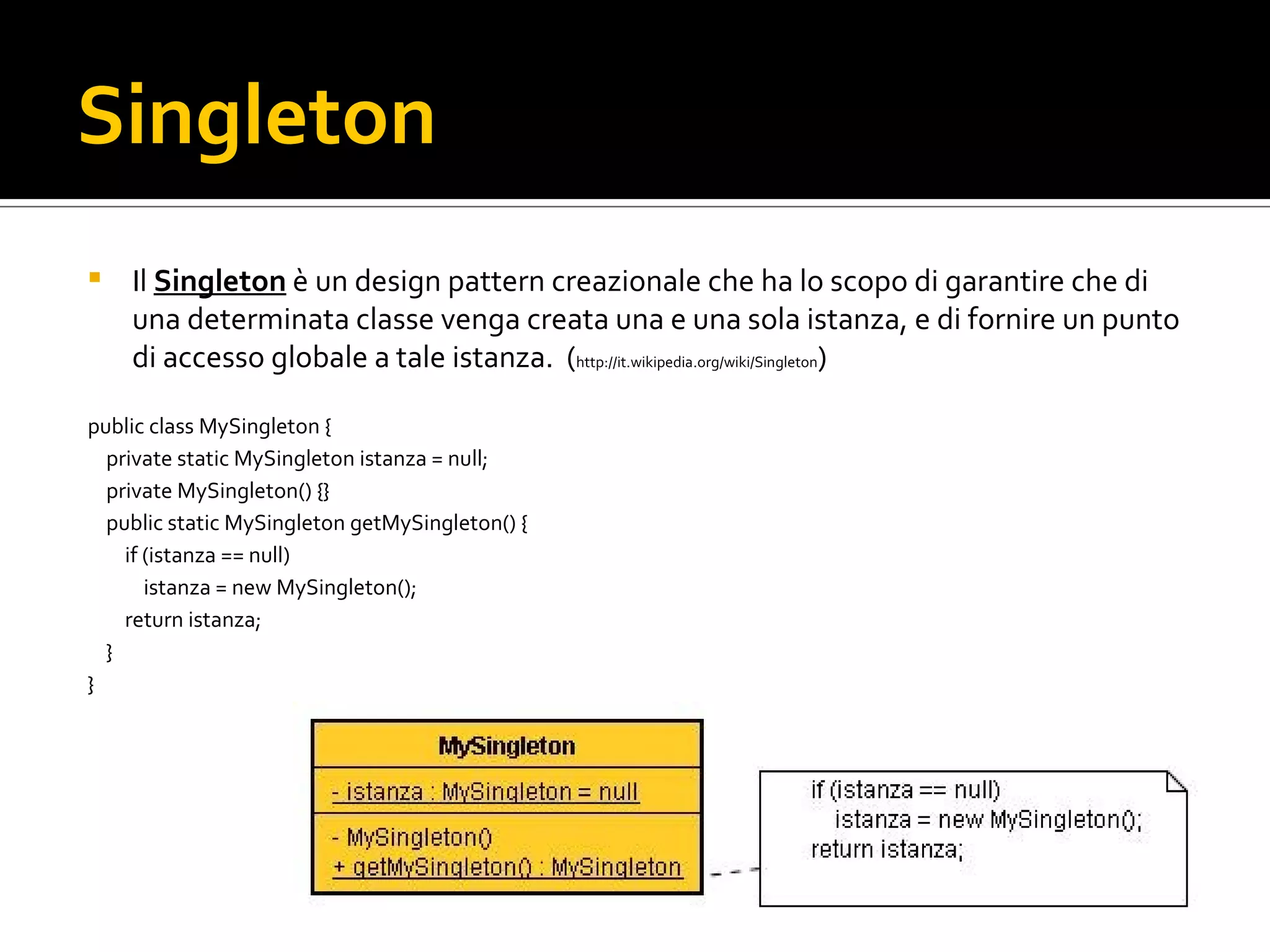 Singleton Il Singleton  è un design pattern creazionale  che ha lo scopo di garantire che di una determinata classe venga creata una e una sola istanza, e di fornire un punto di accesso globale a tale istanza.  ( http://it.wikipedia.org/wiki/Singleton ) public class MySingleton  { private static MySingleton  istanza = null ; private MySingleton () {} public static MySingleton getMySingleton () { if  (istanza == null ) istanza = new MySingleton (); return  istanza; } } singleton.jpg 