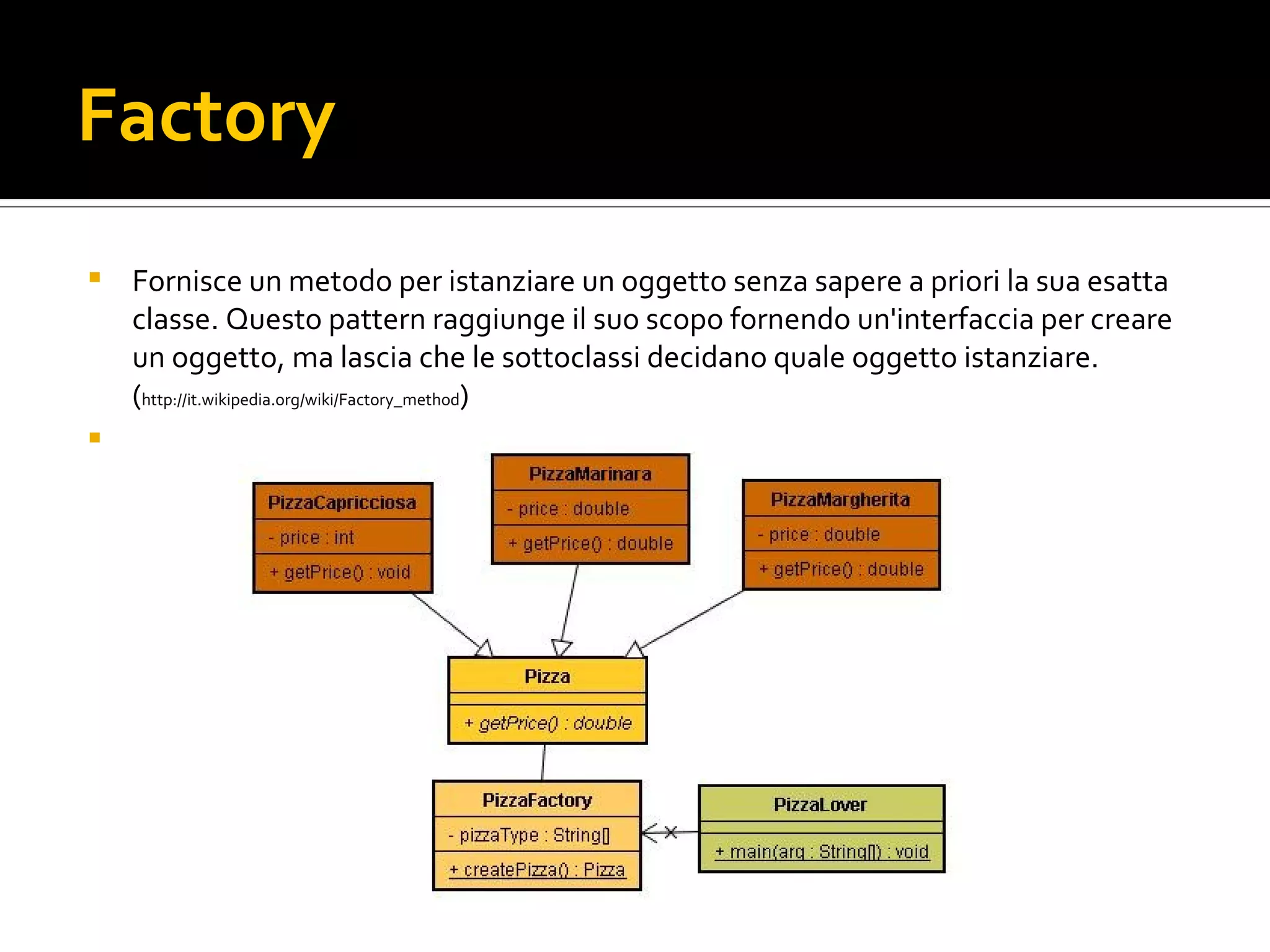 Factory Fornisce un metodo per istanziare un oggetto senza sapere a priori la sua esatta classe. Questo pattern raggiunge il suo scopo fornendo un'interfaccia per creare un oggetto, ma lascia che le sottoclassi decidano quale oggetto istanziare.  ( http://it.wikipedia.org/wiki/Factory_method ) factory.jpg 