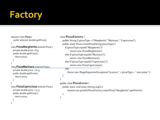 Factory abstract class Pizza  { public abstract double getPrice(); } class PizzaMargherita extends Pizza { private double price = 8.5; public double getPrice() { return price; } } class PizzaMarinara extends Pizza { private double price = 10.5; public double getPrice() { return price; } } class PizzaCapricciosa extends Pizza { private double price = 11.5; public double getPrice() { return price; } } class PizzaFactory { public String [] pizzaType = {"Margherita","Marinara", "Capricciosa"}; public static Pizza createPizza(String pizzaType) { if (pizzaType.equals("Margherita")) return new PizzaMargherita(); else if (pizzaType.equals("Marinara")) return new PizzaMarinara(); else if (pizzaType.equals("Capricciosa")) return new PizzaCapricciosa(); else throw new IllegalArgumentException("La pizza " + pizzaType + " non esiste."); } } public class PizzaLover { public static void main (String avg[]) { System.out.println(PizzaFactory.createPizza("Margherita").getPrice()); } } 