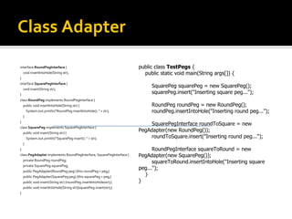 Class Adapter interface RoundPegInterface  { void insertIntoHole(String str); } interface SquarePegInterface  { void insert(String str); } class RoundPeg  implements RoundPegInterface { public void insertIntoHole(String str) { System.out.println("RoundPeg insertIntoHole(): " + str); } } class SquarePeg  implements SquarePegInterface { public void insert(String str) { System.out.println("SquarePeg insert(): " + str); } } class PegAdapter  implements RoundPegInterface, SquarePegInterface { private RoundPeg roundPeg; private SquarePeg squarePeg; public PegAdapter(RoundPeg peg) {this.roundPeg = peg;} public PegAdapter(SquarePeg peg) {this.squarePeg = peg;} public void insert(String str) {roundPeg.insertIntoHole(str);} public void insertIntoHole(String str){squarePeg.insert(str);} } public class TestPegs  { public static void main(String args[]) { SquarePeg squarePeg = new SquarePeg(); squarePeg.insert("Inserting square peg..."); RoundPeg roundPeg = new RoundPeg(); roundPeg.insertIntoHole("Inserting round peg..."); SquarePegInterface roundToSquare = new PegAdapter(new RoundPeg()); roundToSquare.insert("Inserting round peg..."); RoundPegInterface squareToRound = new PegAdapter(new SquarePeg()); squareToRound.insertIntoHole("Inserting square peg..."); } } 