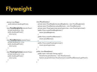 Flyweight abstract class Pizza  { public abstract double getPrice(); } class PizzaMargherita extends Pizza { private double price = 8.5; public double getPrice() { return price; } } class PizzaMarinara extends Pizza { private double price = 10.5; public double getPrice() { return price; } } class PizzaCapricciosa extends Pizza { private double price = 11.5; public double getPrice() { return price; } } class PizzaFactory  { private static PizzaMargherita pizzaMargherita = new PizzaMargherita(); private static PizzaMarinara pizzaMarinara = new PizzaMarinara(); private static PizzaCapricciosa pizzaCapricciosa = new PizzaCapricciosa(); public Pizza createPizzaMargherita() { return pizzaMargherita; } public Pizza createPizzaMarinara() { return pizzaMarinara; } public Pizza createPizzaCapricciosa() { return pizzaCapricciosa; } } public class PizzaLover  { public static void main (String avg[]) { PizzaFactory pizzaFactory = new PizzaFactory(); System.out.println((new PizzaFactory()).createPizzaMarinara().getPrice()); } } 