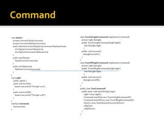 Command class Switch  { private Command flipUpCommand; private Command flipDownCommand; public Switch(Command flipUpCmd,Command flipDownCmd){ this.flipUpCommand=flipUpCmd; this.flipDownCommand=flipDownCmd; } public void flipUp(){ flipUpCommand.execute(); } public void flipDown(){ flipDownCommand.execute(); } } class Light { public Light(){  } public void turnOn(){ System.out.println("The light is on"); } public void turnOff(){ System.out.println("The light is off"); } } interface Command { void execute(); } class TurnOnLightCommand  implements Command{ private Light theLight; public TurnOnLightCommand(Light light){ this.theLight=light; } public void execute(){ theLight.turnOn(); } }  class TurnOffLightCommand  implements Command{ private Light theLight; public TurnOffLightCommand(Light light){ this.theLight=light; } public void execute(){ theLight.turnOff(); } } public class TestCommand { public static void main(String[] args){ Light l=new Light(); Command switchUp=new TurnOnLightCommand(l); Command switchDown=new TurnOffLightCommand(l); Switch s=new Switch(switchUp,switchDown); s.flipUp(); s.flipDown(); } } 