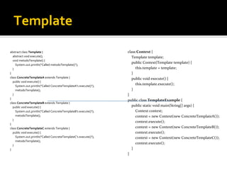 Template abstract class Template  { abstract void execute(); void metodoTemplate() { System.out.println("Called metodoTemplate()"); } } class ConcreteTemplateA  extends Template { public void execute() { System.out.println("Called ConcreteTemplateA's execute()"); metodoTemplate(); } } class ConcreteTemplateB  extends Template { public void execute() { System.out.println("Called ConcreteTemplateB's execute()"); metodoTemplate(); } } class ConcreteTemplateC  extends Template { public void execute() { System.out.println("Called ConcreteTemplateC's execute()"); metodoTemplate(); } } class Context  { Template template; public Context(Template template) { this.template = template; } public void execute() { this.template.execute(); } } public class TemplateExample  { public static void main(String[] args) { Context context; context = new Context(new ConcreteTemplateA()); context.execute(); context = new Context(new ConcreteTemplateB()); context.execute(); context = new Context(new ConcreteTemplateC()); context.execute(); } } 