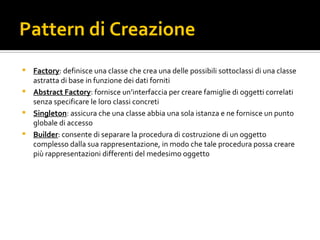 Pattern di Creazione Factory : definisce una classe che crea una delle possibili sottoclassi di una classe astratta di base in funzione dei dati forniti Abstract Factory : fornisce un’interfaccia per creare famiglie di oggetti correlati senza specificare le loro classi concreti Singleton : assicura che una classe abbia una sola istanza e ne fornisce un punto globale di accesso Builder : consente di separare la procedura di costruzione di un oggetto complesso dalla sua rappresentazione, in modo che tale procedura possa creare più rappresentazioni differenti del medesimo oggetto 