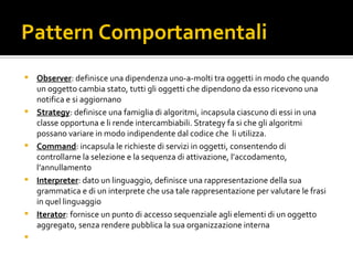 Pattern Comportamentali Observer : definisce una dipendenza uno-a-molti tra oggetti in modo che quando un oggetto cambia stato, tutti gli oggetti che dipendono da esso ricevono una notifica e si aggiornano Strategy : definisce una famiglia di algoritmi, incapsula ciascuno di essi in una classe opportuna e li rende intercambiabili. Strategy fa si che gli algoritmi possano variare in modo indipendente dal codice che  li utilizza. Command : incapsula le richieste di servizi in oggetti, consentendo di controllarne la selezione e la sequenza di attivazione, l’accodamento, l’annullamento Interpreter : dato un linguaggio, definisce una rappresentazione della sua grammatica e di un interprete che usa tale rappresentazione per valutare le frasi in quel linguaggio Iterator : fornisce un punto di accesso sequenziale agli elementi di un oggetto aggregato, senza rendere pubblica la sua organizzazione interna 