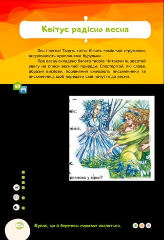 104
Ось і весна! Тануть сніги, біжать гомінливі струмочки,
видзвонюють краплинами бурульки…
Про весну складено багато творів. Читаючи їх, звертай
увагу на описи весняної природи. Спостерігай, які слова,
образні вислови, порівняння вживають письменники та
письменниці, щоб передати свої почуття до весни.
Квітує радісно весна
Спиридон Черкасенко
ЗИМА І ВЕСНА
— Насуплю я брови, —
говорить зима, —
і вітер з морозом повіє:
усе скрізь загине —
рятунку нема!
Під снігом замре, заніміє.
— А я засміюся, —
весна відмовля, —
і сонце пекуче засяє:
прокинуться луки,
ліси і поля,
усе розцвіте, заспіває.
 
	 Прочитай вірш мовчки.
 
	 Між ким відбувається розмова у вірші?
 
	 Якою ти уявляєш зиму? Чому?
 
	 Розглянь ілюстрацію до вірша. Якою змалювала художниця
весну?
 
	 Підготуйтеся прочитати вірш в особах. Обговоріть, з яким
почуттям і силою голосу слід читати слова зими? А весни?
 
	 Прочитайте вірш в особах. Спробуйте себе в різних ролях, щоб
зрозуміти, яка роль вдається краще.
Буває, що й березень морозом хвалиться.
47
 