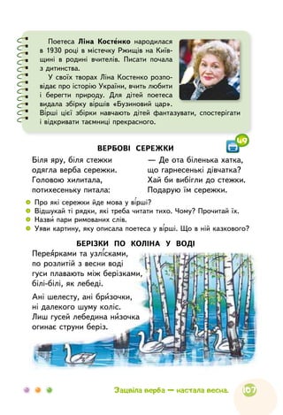 107Зацвіла верба — настала весна.
Поетеса Ліна Костенко народилася
в 1930 році в містечку Ржищів на Київ-
щині в родині вчителів. Писати почала
з дитинства.
У своїх творах Ліна Костенко розпо-
відає про історію України, вчить любити
і берегти природу. Для дітей поетеса
видала збірку віршів «Бузиновий цар».
Вірші цієї збірки навчають дітей фантазувати, спостерігати
і відкривати таємниці прекрасного.
БЕРІЗКИ ПО КОЛІНА У ВОДІ
Переярками та узлісками,
по розлитій з весни воді
гуси плавають між берізками,
білі-білі, як лебеді.
Ані шелесту, ані бризочки,
ні далекого шуму коліс.
Лиш гусей лебедина низочка
огинає струни беріз.
ВЕРБОВІ СЕРЕЖКИ
Біля яру, біля стежки
одягла верба сережки.
Головою хилитала,
потихесеньку питала:
— Де ота біленька хатка,
що гарнесенькі дівчатка?
Хай би вибігли до стежки.
Подарую їм сережки.
 
	
Про які сережки йде мова у вірші?
 
	
Відшукай ті рядки, які треба читати тихо. Чому? Прочитай їх.
 
	
Назви пари римованих слів.
 
	
Уяви картину, яку описала поетеса у вірші. Що в ній казкового?
49
 