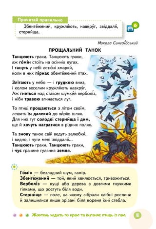 11Жовтень ходить по краю та виганяє птиць із гаю.
Збентежений, кружляють, навкруг, звіддаля,
стернища.
Прочитай правильно
6
Микола Сингаївський
ПРОЩАЛЬНИЙ ТАНОК
Танцюють граки. Танцюють граки,
аж гомін стоїть на осінніх лугах.
І тануть у небі летючі хмарки,
коли в них пірнає збентежений птах.
Злітають у небо — і грудкою вниз,
і колом веселим кружляють навкруг.
Аж гнеться над ставом шумкий верболіз,
і ніби травою вгинається луг.
То птиці прощаються з літом своїм,
лежить їм далекий до вирію шлях.
Для них тут солодкі стернища і дим,
ще й хочуть награтися в рідних полях.
Та знову танок свій ведуть залюбки,
і видно, і чути мені звіддаля…
Танцюють граки. Танцюють граки,
і чує грачине гуляння земля.
Гомін — безладний шум, гамір.
Збентежений — той, який хвилюється, тривожиться.
Верболіз — кущі або дерева з довгими гнучкими
гілками, що ростуть біля води.
Стернище — поле, на якому зібрали хлібні рослини
й залишилися лише зрізані біля кореня їхні стебла.
 