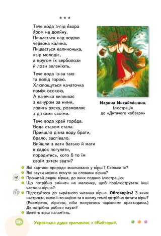 116
* * *
Тече вода з-під явора
яром на долину.
Пишається над водою
червона калина.
Пишається калинонька,
явір молодіє,
а кругом їх верболози
й лози зеленіють.
Тече вода із-за гаю
та попід горою.
Хлюпощуться качаточка
поміж осокою.
А качечка випливає
з качуром за ними,
ловить ряску, розмовляє
з дітками своїми.
Тече вода край города.
Вода ставом стала.
Прийшло дівча воду брати,
брало, заспівало.
Вийшли з хати батько й мати
в садок погуляти,
порадитись, кого б то їм
своїм зятем звати?
Марина Михайлошина.
Ілюстрація
до «Дитячого кобзаря»
 
	 Які картини природи змальовано у вірші? Скільки їх?
 
	 Які звуки можна почути за словами вірша?
 
	 Прочитай рядки вірша, до яких подано ілюстрацію.
 
	 Що потрібно змінити на малюнку, щоб проілюструвати інші
частини вірша?
 
	 Підготуйтеся до виразного читання вірша. Обговоріть! З яким
настроєм, якою інтонацією та в якому темпі потрібно читати вірш?
(Розмірено, лірично, ніби милуючись чарівними краєвидами.)
Де потрібно робити паузи?
 
	 Вивчіть вірш напам’ять.
Українська душа промовляє з «Кобзаря».
 