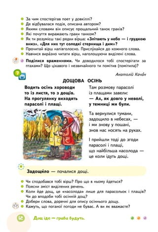 12 Дощ іде — гриби будуть.
7 Анатолій Качан
ДОЩОВА ОСІНЬ
Водить осінь хороводи
то із листя, то з дощів.
На прогулянку виходять
парасолі і плащі.
Там розмову парасолі
із плащами завели:
— Ах, як довго у неволі,
у темниці ми були.
Та вернулися тумани,
задощило в небесах, —
і ми знову у пошані,
знов нас носять на руках.
І прийшли тоді до згоди
парасолі і плащі,
що найбільша насолода —
це коли ідуть дощі.
 
	
За чим спостерігав поет у довкіллі? 
	 Де відбувалася подія, описана автором?
 
	
Якими словами він описує прощальний танок граків?
 
	
Які почуття виражають граки танком?
 
	
Як ти розумієш такі рядки вірша: «Злітають у небо — і грудкою
вниз», «Для них тут солодкі стернища і дим»?
 
	
Прочитай вірш напівголосно. Прислухайся до кожного слова.
 
	
Навчися виразно читати вірш, наголошуючи виділені слова.
    	 Поділися враженнями. Чи доводилося тобі спостерігати за
птахами? Що цікавого і незвичайного ти помітив (помітила)?
 
	
Чи сподобався тобі вірш? Про що в ньому йдеться?
 
	
Поясни зміст виділених речень.
 
	
Коли йде дощ, це «насолода» лише для парасольок і плащів?
Чи до вподоби тобі осінній дощ?
 
	
Добери слова, доречні для опису осіннього дощу.
 
	
Кажуть, що поганої погоди не буває. А ви як вважаєте?
Задощило — почалися дощі.
 