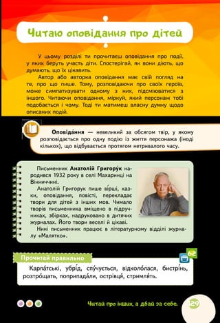 129Читай про інших, а дбай за себе.
У цьому розділі ти прочитаєш оповідання про події,
у яких беруть участь діти. Спостерігай, як вони діють, що
думають, що їх цікавить.
Автор або авторка оповідання має свій погляд на
те, про що пише. Тому, розповідаючи про своїх героїв,
може симпатизувати одному з них, підсміюватися з
іншого. Читаючи оповідання, міркуй, який персонаж тобі
подобається і чому. Тоді ти матимеш власну думку щодо
описаних подій.
Читаю оповідання про дітей
Оповідання — невеликий за обсягом твір, у якому
розповідається про одну подію із життя персонажа (іноді
кількох), що відбувається протягом нетривалого часу.
Письменник Анатолій Григорук на-
родився 1932 року в селі Махаринці на
Вінниччині.
Анатолій Григорук пише вірші, каз-
ки, оповідання, повісті, перекладає
твори для дітей з інших мов. Чимало
творів письменника вміщено в підруч-
никах, збірках, надруковано в дитячих
журналах. Його твори веселі й цікаві.
Нині письменник працює в літературному відділі журна-
лу «Малятко».
Карпатські, убрід, спучується, відкололася, бистрінь,
розтрощать, поприпадали, острівця, стримлять.
Прочитай правильно
62
 