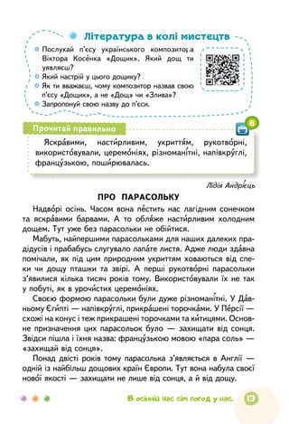 13

Послухай п’єсу українського композитора
Вік­то­ра Косенка «Дощик». Який дощ ти
уявляєш?

Який настрій у цього дощику?

Як ти вважаєш, чому композитор назвав свою
п’єсу «Дощик», а не «Дощ» чи «Злива»?

Запропонуй свою назву до п’єси.
Література в колі мистецтв
Яскравими, настирливим, укриттям, рукотворні,
використовували, церемоніях, різноманітні, напівкруглі,
французькою, поширювалась.
Прочитай правильно
8
Лідія Андрієць
ПРО ПАРАСОЛЬКУ
Надворі осінь. Часом вона пестить нас лагідним сонечком
та яскравими барвами. А то обляже настирливим холодним
дощем. Тут уже без парасольки не обійтися.
Мабуть, найпершими парасольками для наших далеких пра-
дідусів і прабабусь слугувало лапате листя. Адже люди здавна
помічали, як під цим природним укриттям ховаються від спе-
ки чи дощу пташки та звірі. А перші рукотворні парасольки
з’явилися кілька тисяч років тому. Використовували їх не так
у побуті, як в урочистих церемоніях.
Своєю формою парасольки були дуже різноманітні. У Дав-
ньому Єгипті — напівкруглі, прикрашені торочками. У Персії —
схожі на конус і теж прикрашені торочками та китицями. Основ­
не призначення цих парасольок було — захищати від сонця.
Звідси пішла і їхня назва: французькою мовою «пара соль» —
«захищай від сонця».
Понад двісті років тому парасолька з’являється в Англії —
одній із найбільш дощових країн Європи. Тут вона набула своєї
нової якості — захищати не лише від сонця, а й від дощу.
В осінній час сім погод у нас.
 